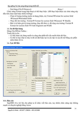 Bµi gi¶ng Tin häc øng dông trong thiÕt kÕ
- Xoá bảng (File Remove) Bảng 1
Chức năng Format trong hộp thoại có thể thực hiện : (Để thực hiện được các chức năng này
đầu tiên chọn một hoặc nhiều trường)
- Chọn số lượng trường muốn sử dụng (hiện, in): FormatFormat for section field
GeneralIncluded fields
- Thay đổi tên trường : Format Format for section field General  Modify
- Đặt vị trí hiện giá trị trong trường, thay đổi đơn vị, độ rộng của trường: Format
Format for section field  Field Aligment and Width
1.5. In dữ liệu bảng
Dùng FilePrint Tables :
Trước khi in ấn :
- Có thể chọn các bảng muốn in cũng như phần kết cấu muốn hiện dữ liệu.
- Có thể in trực tiếp ra máy in đã cài đặt hoặc tạo ra các tệp và sau đó mở bằng các phần
mềm khác rồi in.
1.6. Lọc dữ liệu
XVI. Báo cáo
Sap2000 v8.x trở lên cho phép ta tổ chức viết báo cáo, tuy nhiên chức năng này không
mạnh và chuyên nghiệp bằng Acess
Nguyễn Lê Hoài – ĐT:0977.290056 – 095.3451080
14
 