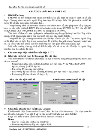 Bµi gi¶ng Tin häc øng dông trong thiÕt kÕ
CHƯƠNG 5 : BÀI TOÁN THIẾT KẾ
I. Giới thiệu chung
SAP2000 có một môdul hoàn chỉnh cho thiết kế cả cấu kiện bê tông cốt thép và kết cấu
thép . Chương trình cho phép người dùng lựa chọn để khởi tạo, biến đổi phân tích và thiết kế
các sơ đồ kết cấu trong cùng một giao diện .
Trong chương trình có nhiều thư viện các tiêu chuẩn thiết kế, cho phép thiết kế tự động và
kiểm tra các phần tử thanh BTCT. Các tiêu chuẩn có sẵn trong SAP2000 là : T/C của Mỹ ACI
1995, Canada CSA 1984, British BSI 1985 và European CEN 1992 .
Việc thiết kế dựa trên một tập hợp các tổ hợp tải trọng do người dùng khai báo. Tuy nhiên,
chương trình tự cung cấp các tổ hợp mặc định cho mỗi tiêu chuẩn thiết kế .
Trong thiết kế cột, chương trình tính toán cốt dọc, cốt đai yêu cầu. Tuy nhiên, người dùng
có thể khai báo cốt thép dọc, trong trường hợp đó sẽ thông báo giá trị của "capacity ratio" của
cột. Hệ số này cho biết chỉ số của điều kiện ứng suất liên quan đến khả năng của cột.
Mỗi phần tử dầm, chương trình sẽ thiết kế chịu uốn và cắt tại các tiết diện do người dùng
khai báo dọc theo chiều dài dầm.
II. Các bước thực hiện khi thiết kế cấu kiện BTCT
III. Khai báo các hệ số thiết kế liên quan đến vật liệu:
Vào menu Define> Material: chọn kiểu vật liệu Concrete trong Design Property datavà đưa
vào các tham số :
- fy :cường độ chịu kéo của thép, tính theo giới hạn chảy. Ví dụ AII có Ratt=2800
kg/cm2
, nhưng fy=3000 kg/cm2
.
- fc : cường độ chịu nén của bê tông.
- fys : cường độ chịu cắt của cốt thép, tính theo giới hạn chảy ví dụ: AI fys=2100
- fcs : cường độ chịu cắt của bê tông = fc.
Khai báo các hệ số thiết kế Khai báo các tham số thiết kế cột
IV. Chọn kiểu phần tử thiêt kế (Beam, Column)
Khai báo tiết diện: Menu defineFrame/Cable Section> Reiforcement : (chỉ chọn đuợc ba
loại tiết diện chữ nhật, Tròn, chữ T và vật liệu kiểu CONC cho quá trình thiết kế)
Chọn loại phần tử thiết kế cho dầm (beam )hay cột (column )
Beam:
- Top =a' (chiều dày lớp bảo vệ phía trên )
- Bottom =a (chiều dày lớp bảo vệ phía dưới )
Nguyễn Lê Hoài – ĐT:0977.290056 – 095.3451080
17
 