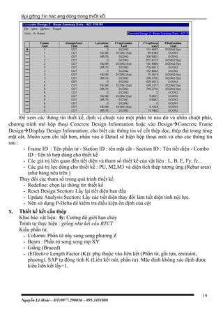 Bµi gi¶ng Tin häc øng dông trong thiÕt kÕ
Để xem các thông tin thiết kế, định vị chuột vào một phần tử nào đó và nhấn chuột phái,
chương trình mở hộp thoại Concrete Design Information hoặc vào DesignConcrete Frame
DesignDisplay Design Information, cho biết các thông tin về cốt thép dọc, thép đai trong từng
mặt cắt. Muốn xem chi tiết hơn, nhấn vào ô Detail sẽ hiện hộp thoại mới và cho các thông tin
sau :
- Frame ID : Tên phần tử - Station ID : tên mặt cắt - Section ID : Tên tiết diện - Combo
ID : Tên tổ hợp dùng cho thiết kế
- Các giá trị liên quan đến tiết diện và tham số thiết kế của vật liệu : L, B, E, Fy, fc...
- Các giá trị lực dùng cho thiết kế : PU, M2,M3 và diện tích thép tương ứng (Rebar area)
(như bảng nêu trên )
Thay đổi các tham số trong quá trình thiết kế
- Redefine: chọn lại thông tin thiết kế
- Reset Design Section: Lấy lại tiết diện ban đầu
- Update Analysis Section: Lấy các tiết diện thay đổi làm tiết diện tính nội lực.
- Nên sử dụng P-Delta để kiểm tra điều kiện ổn định của cột
X. Thiết kế kết cấu thép
Khai báo vật liệu: fy: Cường độ giới hạn chảy
Trình tự thực hiện : giống như kết cấu BTCT
Kiểu phần tử.
- Column: Phần tử này song song phương Z
- Beam : Phần tử song song mp XY
- Giằng (Braced)
- (Effective Length Factor (K)): phụ thuộc vào liên kết (Phần tử, gối tựa, restraint,
phuơng). SAP tự động tính K (Liên kết nút, phần tử). Mặc định không xác định được
kiểu liên kết lấy=1.
Nguyễn Lê Hoài – ĐT:0977.290056 – 095.3451080
19
 