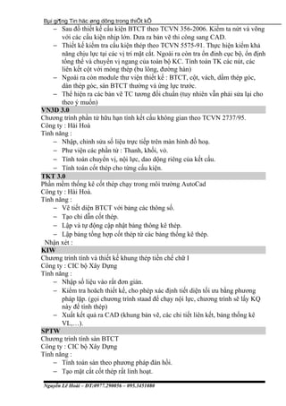 Bµi gi¶ng Tin häc øng dông trong thiÕt kÕ
− Sau đồ thiết kế cấu kiện BTCT theo TCVN 356-2006. Kiểm ta nứt và võng
với các cấu kiện nhịp lớn. Dưa ra bản vẽ thi công sang CAD.
− Thiết kế kiểm tra cấu kiện thép theo TCVN 5575-91. Thực hiện kiểm khả
năng chịu lực tại các vị trí mặt cắt. Ngoài ra còn tra ổn đinh cục bộ, ổn định
tổng thể và chuyển vị ngang của toàn bộ KC. Tính toán TK các nút, các
liên kết cột với móng thép (bu lông, đường hàn)
− Ngoài ra còn module thư viện thiết kế : BTCT, cột, vách, dầm thép góc,
dàn thép góc, sàn BTCT thường và ứng lực trước.
− Thể hiện ra các bản vẽ TC tương đối chuẩn (tuy nhiên vẫn phải sửa lại cho
theo ý muốn)
VN3D 3.0
Chương trình phần tử hữu hạn tính kết cấu không gian theo TCVN 2737/95.
Công ty : Hài Hoà
Tình năng :
− Nhập, chỉnh sửa số liệu trực tiếp trên màn hình đồ hoạ.
− Phư viện các phần tử : Thanh, khối, vỏ.
− Tính toán chuyển vị, nội lực, dao dộng riêng của kết cấu.
− Tính toán cốt thép cho từng cấu kiện.
TKT 3.0
Phần mềm thống kê cốt thép chạy trong môi trường AutoCad
Công ty : Hài Hoà.
Tính năng :
− Vẽ tiết diện BTCT với bảng các thông số.
− Tạo chỉ dẫn cốt thép.
− Lập và tự động cập nhật bảng thông kê thép.
− Lập bảng tổng hợp cốt thép từ các bảng thống kê thép.
Nhận xét :
KIW
Chương trình tính và thiết kế khung thép tiền chế chữ I
Công ty : CIC bộ Xây Dựng
Tính năng :
− Nhập số liệu vào rất đơn giản.
− Kiểm tra hoăch thiết kế, cho phép xác định tiết diện tối ưu bằng phương
pháp lặp. (gọi chương trình staad để chạy nội lực, chương trình sẽ lấy KQ
này để tính thép)
− Xuất kết quả ra CAD (khung bản vẽ, các chi tiết liên kết, bảng thống kê
VL,…).
SPTW
Chương trình tính sàn BTCT
Công ty : CIC bộ Xây Dựng
Tính năng :
− Tính toán sàn theo phương pháp đàn hồi.
− Tạo mặt cắt cốt thép rất linh hoạt.
Nguyễn Lê Hoài – ĐT:0977.290056 – 095.3451080
 