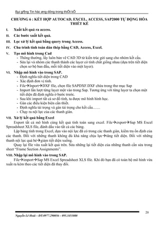 Bµi gi¶ng Tin häc øng dông trong thiÕt kÕ
CHƯƠNG 6 : KẾT HỢP AUTOCAD, EXCEL, ACCESS, SAP2000 TỰ ĐỘNG HÓA
THIẾT KẾ
I. Xuất kết quả ra access.
II. Các bước xuất kết quả.
III. Lọc xử lý kết quả bằng query trong Access.
IV. Chu trình tính toán dàn thép bằng CAD, Access, Excel.
V. Tạo mô hình trong Cad
- Thông thường, lấy luôn bản vẽ CAD 3D từ kiến trúc gửi sang cho nhóm kết cấu.
- Sửa lại và nhóm các thanh thành các layer có tính chất giống nhau (dựa trên tiết diện
chọn sơ bộ ban đầu, mỗi tiết diện vào một layer).
VI. Nhập mô hình vào trong SAP.
- Định nghĩa tiết diện trong CAD
- Xác định đơn vị tính.
- FileInportDXF file, chọn file SAPDXF.DXF chứa trong thư mục Sap
- Import lần lượt từng layer một vào trong Sap. Tương ứng với từng layer ta chọn một
tiết diện đã định nghĩa ở bước trước.
- Sau khi import tất cả sơ đồ tính, ta được mô hình hình học.
- Gán các điều kiện biên cần thiết.
- Định nghĩa tải trọng và gán tải trọng cho kết cấu……
- Chạy ra nội lực của các thanh giàn.
VII. Xử lý kết quả bằng Excel
Export tất cả mô hình cùng kết quả tính toán sang excel. FileexportSap MS Excel
Spreadsheet XLS file, đánh dấu vào tất cả các bảng.
Lập bảng tính trong Excel, dựa vào nội lực đã có trong các thanh giàn, kiểm tra ổn định của
các thanh. Đối với những thanh không đủ khả năng chịu lựctăng tiết diện. Đối với những
thanh nội lực quá bégiảm tiết diện xuống.
Quay lại file vừa xuất kết quả trên. Sửa những lại tiết diện của những thanh cần sửa trong
sheet “Frame Section Assignments”.
VIII. Nhập lại mô hình vào trong SAP.
FileimportSap MS Excel Spreadsheet XLS file. Khi đó bạn đã có toàn bộ mô hình vừa
xuất ra kèm theo các tiết diện đã thay đổi.
Nguyễn Lê Hoài – ĐT:0977.290056 – 095.3451080
20
 