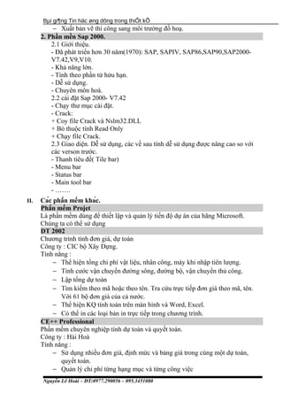 Bµi gi¶ng Tin häc øng dông trong thiÕt kÕ
− Xuất bản vẽ thi công sang môi trường đồ hoạ.
2. Phần mền Sap 2000.
2.1 Giới thiệu.
- Đã phát triển hơn 30 năm(1970): SAP, SAPIV, SAP86,SAP90,SAP2000-
V7.42,V9,V10.
- Khả năng lớn.
- Tính theo phần tử hửu hạn.
- Dễ sử dụng.
- Chuyên môn hoá.
2.2 cài đặt Sap 2000- V7.42
- Chạy thư mục cài đặt.
- Crack:
+ Coy file Crack và Nslm32.DLL
+ Bỏ thuộc tính Read Only
+ Chạy file Crack.
2.3 Giao diện. Dễ sử dụng, các về sau tính dễ sử dụng được nâng cao so với
các verson trước.
- Thanh tiêu đề( Tile bar)
- Menu bar
- Status bar
- Main tool bar
- …….
II. Các phần mềm khác.
Phần mềm Projet
Là phần mềm dùng để thiết lập và quản lý tiến độ dự án của hãng Microsoft.
Chúng ta có thể sử dụng
DT 2002
Chương trình tính đơn giá, dự toán
Công ty : CIC bộ Xây Dựng.
Tính năng :
− Thể hiện tổng chi phí vật liệu, nhân công, máy khi nhập tiên lượng.
− Tính cước vận chuyển đường sông, đường bộ, vận chuyển thủ công.
− Lập tổng dự toán
− Tìm kiếm theo mã hoặc theo tên. Tra cứu trực tiếp đơn giá theo mã, tên.
Với 61 bộ đơn giá của cả nước.
− Thể hiện KQ tính toán trên màn hình và Word, Excel.
− Có thể in các loại bản in trực tiếp trong chương trình.
CE++ Professional
Phần mềm chuyên nghiệp tính dự toán và quyết toán.
Công ty : Hài Hoà
Tính năng :
− Sử dụng nhiều đơn giá, định mức và bảng giá trong cùng một dự toán,
quyết toán.
− Quản lý chi phí từng hạng mục và từng công việc
Nguyễn Lê Hoài – ĐT:0977.290056 – 095.3451080
 