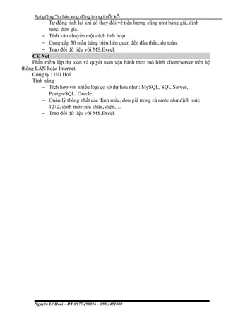 Bµi gi¶ng Tin häc øng dông trong thiÕt kÕ
− Tự động tính lại khi có thay đổi về tiên lượng cũng như bảng giá, định
mức, đơn giá.
− Tính vận chuyển một cách linh hoạt.
− Cung cấp 30 mẫu bảng biểu liên quan đến đấu thầu, dự toán.
− Trao đổi dữ liệu với MS.Excel.
CE Net
Phần mềm lập dự toán và quyết toán vận hành theo mô hình client/server trên hệ
thông LAN hoặc Internet.
Công ty : Hài Hoà
Tính năng :
− Tích hợp với nhiều loại cơ sở dự liệu như : MySQL, SQL Server,
PostgreSQL, Oracle.
− Quản lý thống nhất các định mức, đơn giá trong cả nước như định mức
1242, định mức sửa chữa, điện,…
− Trao đổi dữ liệu với MS.Excel.
Nguyễn Lê Hoài – ĐT:0977.290056 – 095.3451080
 