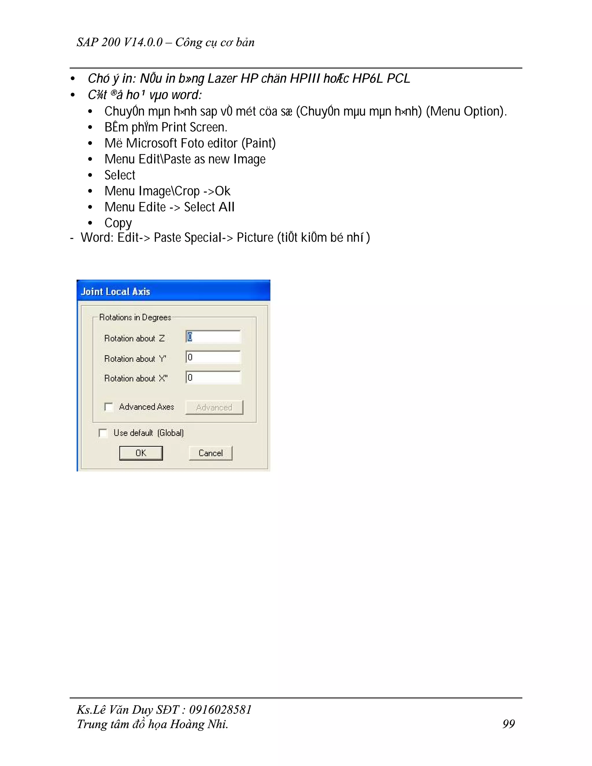 SAP 200 V14.0.0 – Công cụ cơ bản
Ks.Lê Văn Duy SĐT : 0916028581
Trung tâm đồ họa Hoàng Nhi. 99
• Chó ý in: NÕu in b»ng Lazer HP chän HPIII hoÆc HP6L PCL
• C¾t ®å ho¹ vµo word:
• ChuyÓn mµn h×nh sap vÒ mét cöa sæ (ChuyÓn mµu mµn h×nh) (Menu Option).
• BÊm phÝm Print Screen.
• Më Microsoft Foto editor (Paint)
• Menu EditPaste as new Image
• Select
• Menu ImageCrop ->Ok
• Menu Edite -> Select All
• Copy
- Word: Edit-> Paste Special-> Picture (tiÕt kiÖm bé nhí)
 
