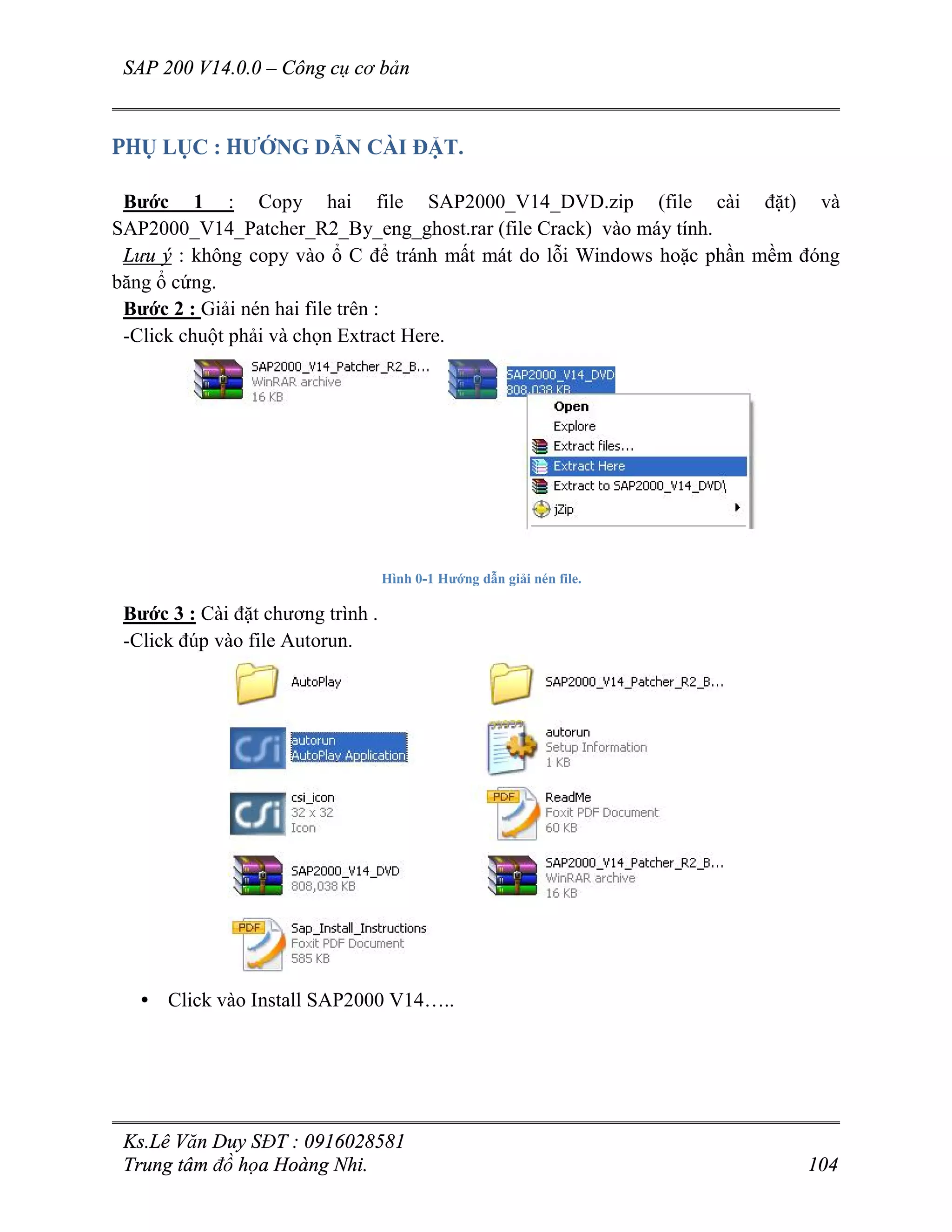 SAP 200 V14.0.0 – Công cụ cơ bản
Ks.Lê Văn Duy SĐT : 0916028581
Trung tâm đồ họa Hoàng Nhi. 104
PHỤ LỤC : HƯỚNG DẪN CÀI ĐẶT.
Bước 1 : Copy hai file SAP2000_V14_DVD.zip (file cài đặt) và
SAP2000_V14_Patcher_R2_By_eng_ghost.rar (file Crack) vào máy tính.
Lưu ý : không copy vào ổ C để tránh mất mát do lỗi Windows hoặc phần mềm đóng
băng ổ cứng.
Bước 2 : Giải nén hai file trên :
-Click chuột phải và chọn Extract Here.
Hình 0-1 Hướng dẫn giải nén file.
Bước 3 : Cài đặt chương trình .
-Click đúp vào file Autorun.
• Click vào Install SAP2000 V14…..
 