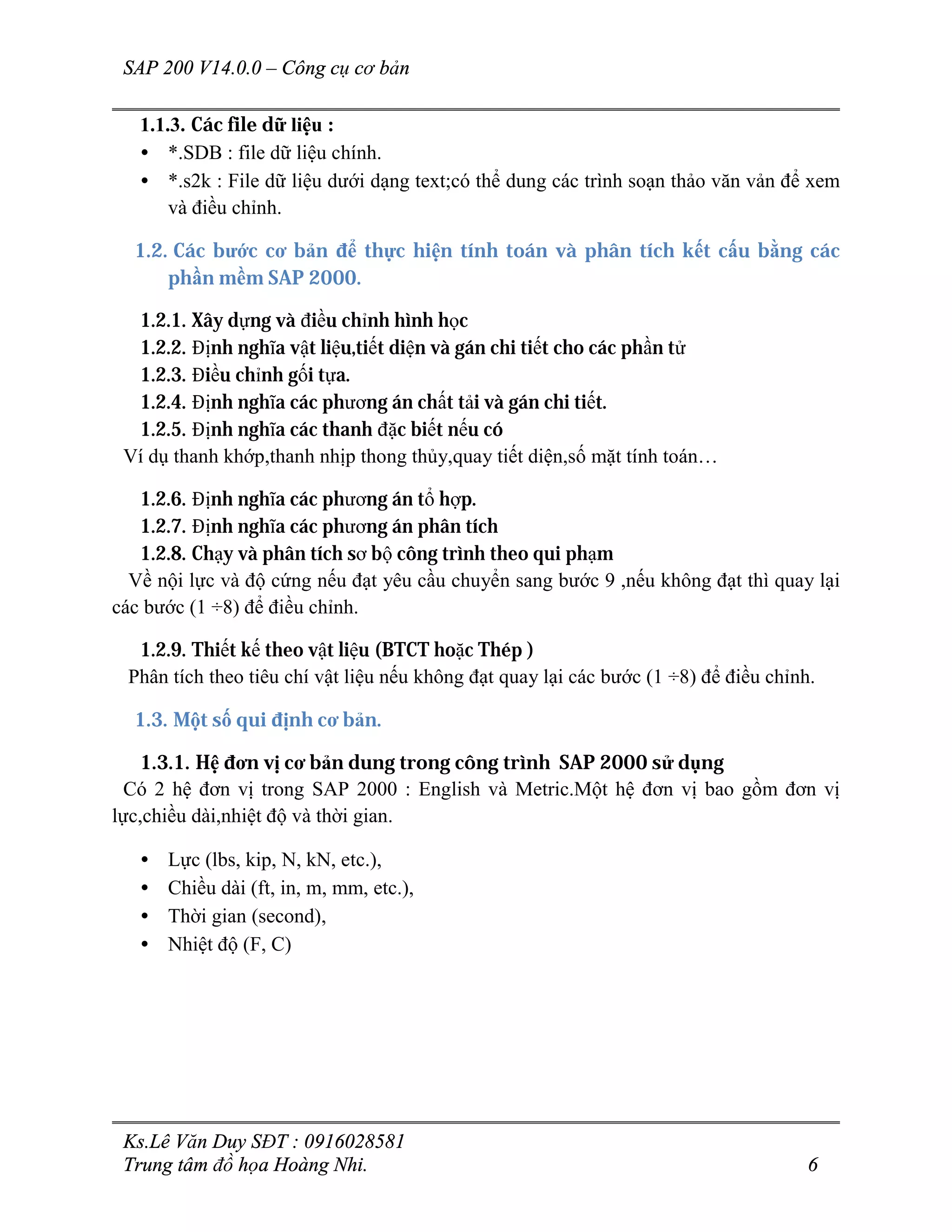 SAP 200 V14.0.0 – Công cụ cơ bản
Ks.Lê Văn Duy SĐT : 0916028581
Trung tâm đồ họa Hoàng Nhi. 6
1.1.3. Các file dữ liệu :
• *.SDB : file dữ liệu chính.
• *.s2k : File dữ liệu dưới dạng text;có thể dung các trình soạn thảo văn vản để xem
và điều chỉnh.
1.2. Các bước cơ bản để thực hiện tính toán và phân tích kết cấu bằng các
phần mềm SAP 2000.
1.2.1. Xây dựng và điều chỉnh hình học
1.2.2. Định nghĩa vật liệu,tiết diện và gán chi tiết cho các phần tử
1.2.3. Điều chỉnh gối tựa.
1.2.4. Định nghĩa các phương án chất tải và gán chi tiết.
1.2.5. Định nghĩa các thanh đặc biết nếu có
Ví dụ thanh khớp,thanh nhịp thong thủy,quay tiết diện,số mặt tính toán…
1.2.6. Định nghĩa các phương án tổ hợp.
1.2.7. Định nghĩa các phương án phân tích
1.2.8. Chạy và phân tích sơ bộ công trình theo qui phạm
Về nội lực và độ cứng nếu đạt yêu cầu chuyển sang bước 9 ,nếu không đạt thì quay lại
các bước (1 ÷8) để điều chỉnh.
1.2.9. Thiết kế theo vật liệu (BTCT hoặc Thép )
Phân tích theo tiêu chí vật liệu nếu không đạt quay lại các bước (1 ÷8) để điều chỉnh.
1.3. Một số qui định cơ bản.
1.3.1. Hệ đơn vị cơ bản dung trong công trình SAP 2000 sử dụng
Có 2 hệ đơn vị trong SAP 2000 : English và Metric.Một hệ đơn vị bao gồm đơn vị
lực,chiều dài,nhiệt độ và thời gian.
• Lực (lbs, kip, N, kN, etc.),
• Chiều dài (ft, in, m, mm, etc.),
• Thời gian (second),
• Nhiệt độ (F, C)
 