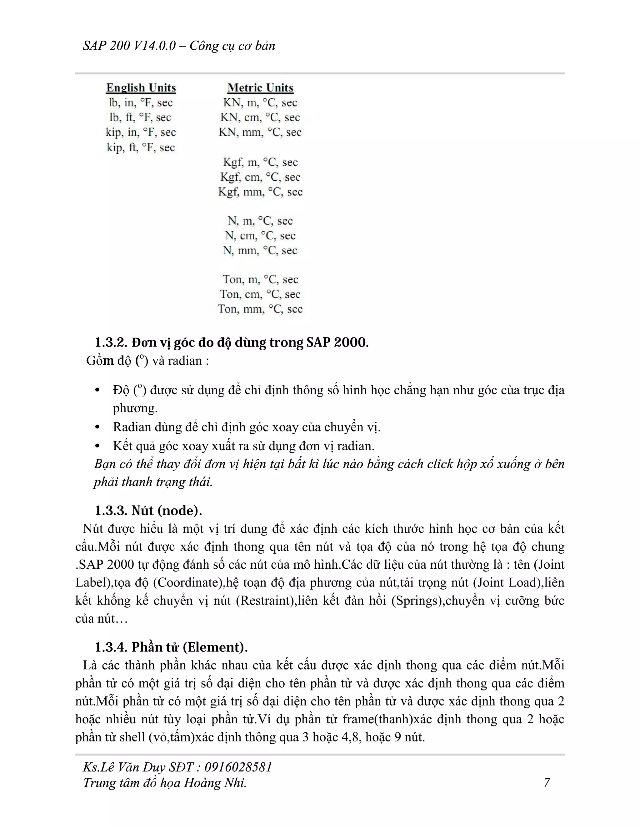 SAP 200 V14.0.0 – Công cụ cơ bản
Ks.Lê Văn Duy SĐT : 0916028581
Trung tâm đồ họa Hoàng Nhi. 7
1.3.2. Đơn vị góc đo độ dùng trong SAP 2000.
Gồm độ (o
) và radian :
• Độ (o
) được sử dụng để chỉ định thông số hình học chẳng hạn như góc của trục địa
phương.
• Radian dùng để chỉ định góc xoay của chuyển vị.
• Kết quả góc xoay xuất ra sử dụng đơn vị radian.
Bạn có thể thay đổi đơn vị hiện tại bất kì lúc nào bằng cách click hộp xổ xuống ở bên
phải thanh trạng thái.
1.3.3. Nút (node).
Nút được hiểu là một vị trí dung để xác định các kích thước hình học cơ bản của kết
cấu.Mỗi nút được xác định thong qua tên nút và tọa độ của nó trong hệ tọa độ chung
.SAP 2000 tự động đánh số các nút của mô hình.Các dữ liệu của nút thường là : tên (Joint
Label),tọa độ (Coordinate),hệ toạn độ địa phương của nút,tải trọng nút (Joint Load),liên
kết khống kế chuyển vị nút (Restraint),liên kết đàn hồi (Springs),chuyển vị cưỡng bức
của nút…
1.3.4. Phần tử (Element).
Là các thành phần khác nhau của kết cấu được xác định thong qua các điểm nút.Mỗi
phần tử có một giá trị số đại diện cho tên phần tử và được xác định thong qua các điểm
nút.Mỗi phần tử có một giá trị số đại diện cho tên phần tử và được xác định thong qua 2
hoặc nhiều nút tùy loại phần tử.Ví dụ phần tử frame(thanh)xác định thong qua 2 hoặc
phần tử shell (vỏ,tấm)xác định thông qua 3 hoặc 4,8, hoặc 9 nút.
 