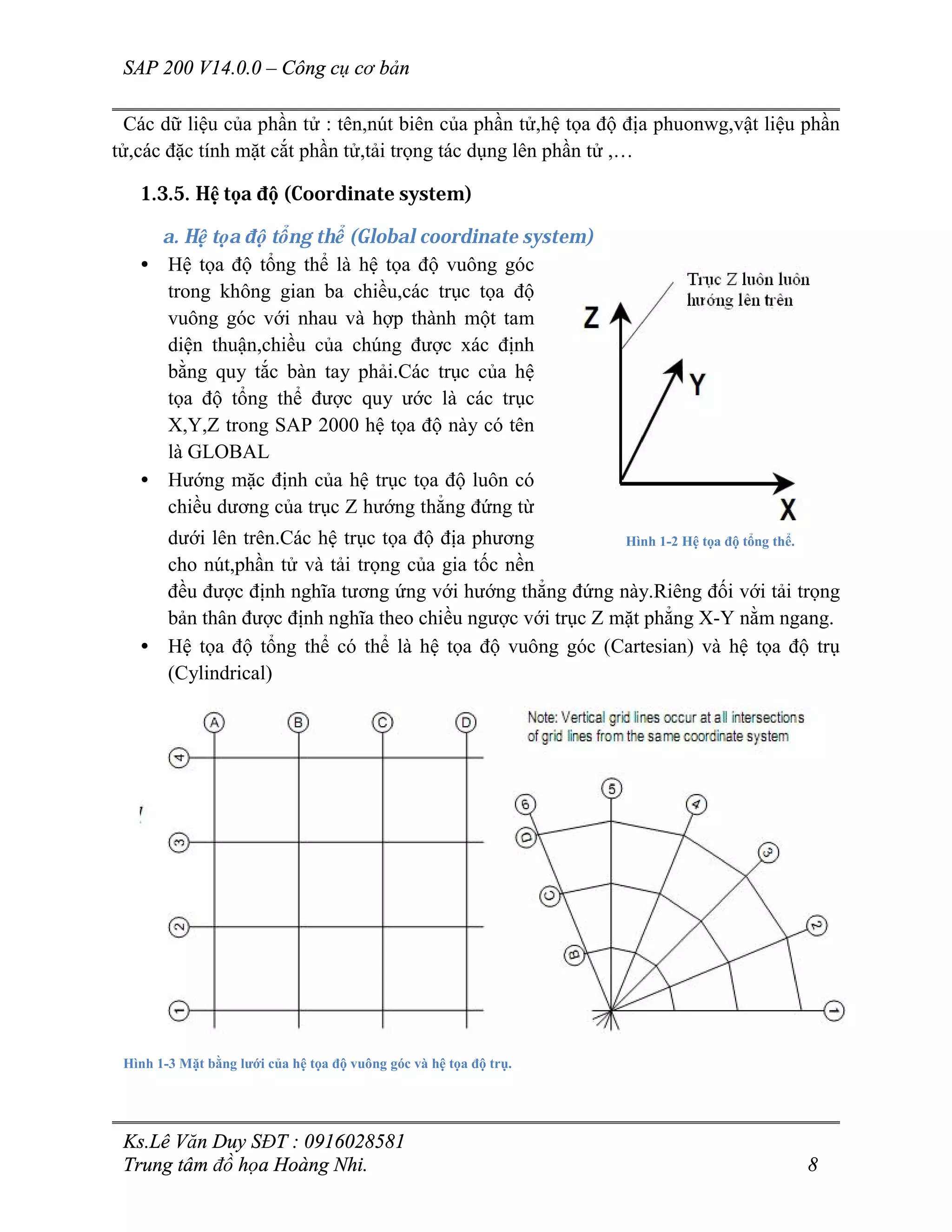 SAP 200 V14.0.0 – Công cụ cơ bản
Ks.Lê Văn Duy SĐT : 0916028581
Trung tâm đồ họa Hoàng Nhi. 8
Các dữ liệu của phần tử : tên,nút biên của phần tử,hệ tọa độ địa phuonwg,vật liệu phần
tử,các đặc tính mặt cắt phần tử,tải trọng tác dụng lên phần tử ,…
1.3.5. Hệ tọa độ (Coordinate system)
a. Hệ tọa độ tổng thể (Global coordinate system)
• Hệ tọa độ tổng thể là hệ tọa độ vuông góc
trong không gian ba chiều,các trục tọa độ
vuông góc với nhau và hợp thành một tam
diện thuận,chiều của chúng được xác định
bằng quy tắc bàn tay phải.Các trục của hệ
tọa độ tổng thể được quy ước là các trục
X,Y,Z trong SAP 2000 hệ tọa độ này có tên
là GLOBAL
• Hướng mặc định của hệ trục tọa độ luôn có
chiều dương của trục Z hướng thẳng đứng từ
dưới lên trên.Các hệ trục tọa độ địa phương
cho nút,phần tử và tải trọng của gia tốc nền
đều được định nghĩa tương ứng với hướng thẳng đứng này.Riêng đối với tải trọng
bản thân được định nghĩa theo chiều ngược với trục Z mặt phẳng X-Y nằm ngang.
• Hệ tọa độ tổng thể có thể là hệ tọa độ vuông góc (Cartesian) và hệ tọa độ trụ
(Cylindrical)
Hình 1-3 Mặt bằng lưới của hệ tọa độ vuông góc và hệ tọa độ trụ.
Hình 1-2 Hệ tọa độ tổng thể.
 