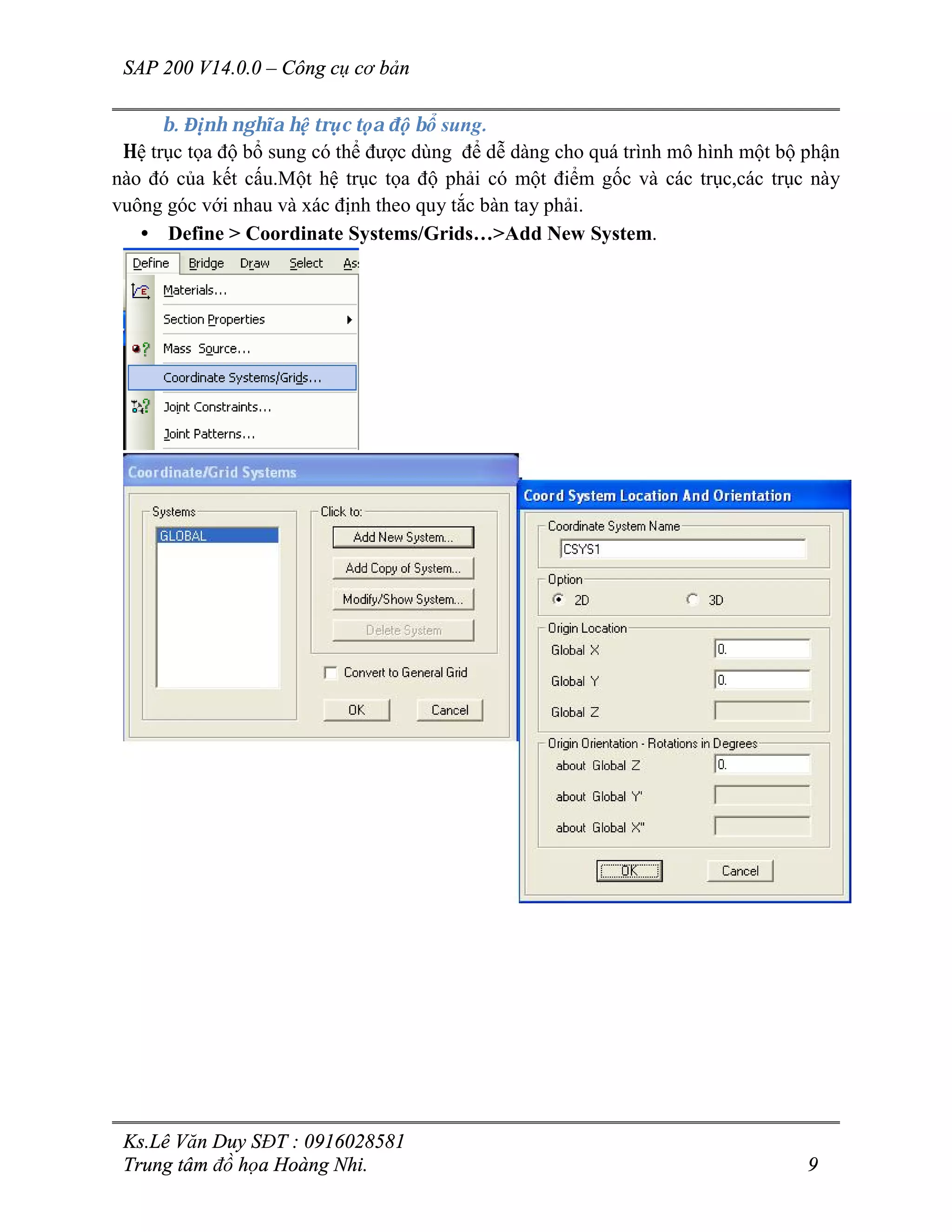 SAP 200 V14.0.0 – Công cụ cơ bản
Ks.Lê Văn Duy SĐT : 0916028581
Trung tâm đồ họa Hoàng Nhi. 9
b. Định nghĩa hệ trục tọa độ bổ sung.
Hệ trục tọa độ bổ sung có thể được dùng để dễ dàng cho quá trình mô hình một bộ phận
nào đó của kết cấu.Một hệ trục tọa độ phải có một điểm gốc và các trục,các trục này
vuông góc với nhau và xác định theo quy tắc bàn tay phải.
• Define > Coordinate Systems/Grids…>Add New System.
 