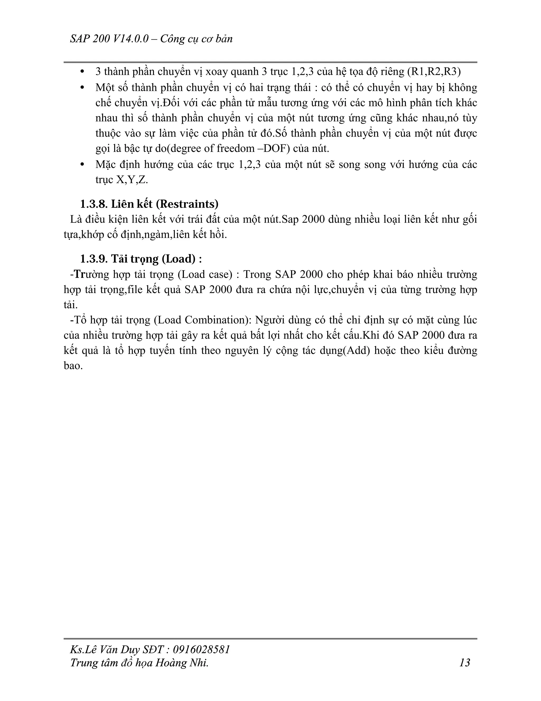 SAP 200 V14.0.0 – Công cụ cơ bản
Ks.Lê Văn Duy SĐT : 0916028581
Trung tâm đồ họa Hoàng Nhi. 13
• 3 thành phần chuyển vị xoay quanh 3 trục 1,2,3 của hệ tọa độ riêng (R1,R2,R3)
• Một số thành phần chuyển vị có hai trạng thái : có thể có chuyển vị hay bị không
chế chuyển vị.Đối với các phần tử mẫu tương ứng với các mô hình phân tích khác
nhau thì số thành phần chuyển vị của một nút tương ứng cũng khác nhau,nó tùy
thuộc vào sự làm việc của phần tử đó.Số thành phần chuyển vị của một nút được
gọi là bậc tự do(degree of freedom –DOF) của nút.
• Mặc định hướng của các trục 1,2,3 của một nút sẽ song song với hướng của các
trục X,Y,Z.
1.3.8. Liên kết (Restraints)
Là điều kiện liên kết với trái đất của một nút.Sap 2000 dùng nhiều loại liên kết như gối
tựa,khớp cố định,ngàm,liên kết hồi.
1.3.9. Tải trọng (Load) :
-Trường hợp tải trọng (Load case) : Trong SAP 2000 cho phép khai báo nhiều trường
hợp tải trọng,file kết quả SAP 2000 đưa ra chứa nội lực,chuyển vị của từng trường hợp
tải.
-Tổ hợp tải trọng (Load Combination): Người dùng có thể chỉ định sự có mặt cùng lúc
của nhiều trường hợp tải gây ra kết quả bất lợi nhất cho kết cấu.Khi đó SAP 2000 đưa ra
kết quả là tổ hợp tuyến tính theo nguyên lý cộng tác dụng(Add) hoặc theo kiểu đường
bao.
 