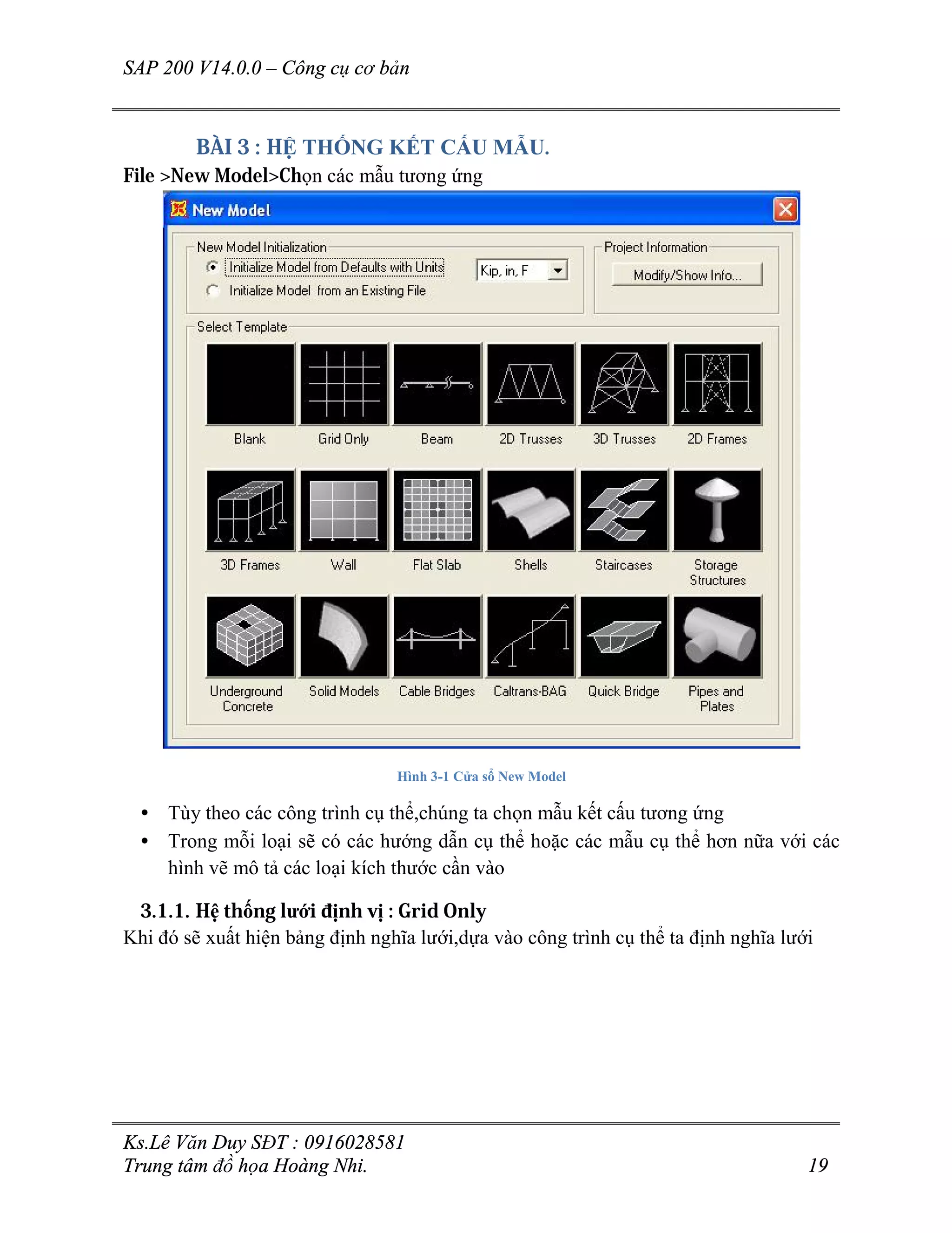 SAP 200 V14.0.0 – Công cụ cơ bản
Ks.Lê Văn Duy SĐT : 0916028581
Trung tâm đồ họa Hoàng Nhi. 19
BÀI 3 : HỆ THỐNG KẾT CẤU MẪU.
File >New Model>Chọn các mẫu tương ứng
Hình 3-1 Cửa sổ New Model
• Tùy theo các công trình cụ thể,chúng ta chọn mẫu kết cấu tương ứng
• Trong mỗi loại sẽ có các hướng dẫn cụ thể hoặc các mẫu cụ thể hơn nữa với các
hình vẽ mô tả các loại kích thước cần vào
3.1.1. Hệ thống lưới định vị : Grid Only
Khi đó sẽ xuất hiện bảng định nghĩa lưới,dựa vào công trình cụ thể ta định nghĩa lưới
 