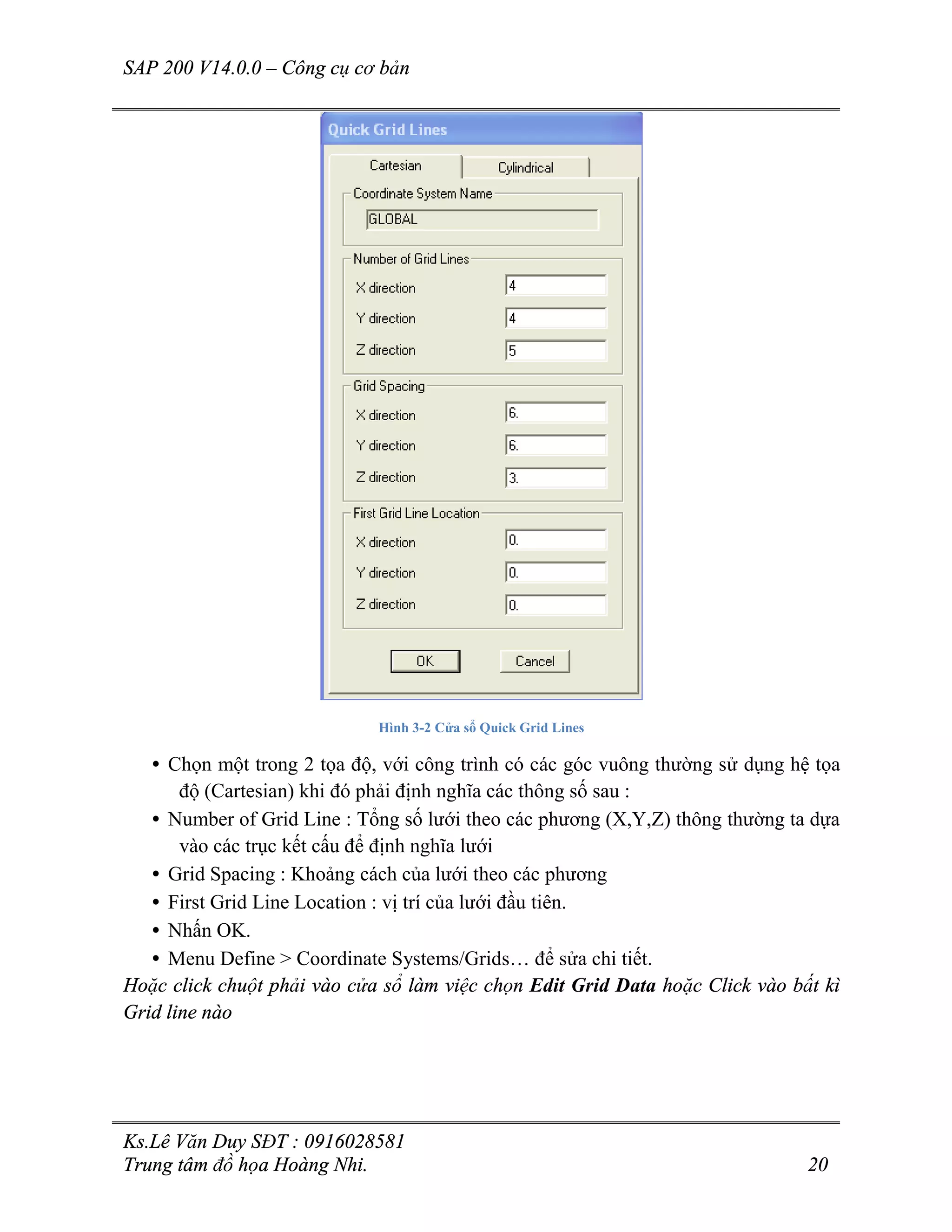 SAP 200 V14.0.0 – Công cụ cơ bản
Ks.Lê Văn Duy SĐT : 0916028581
Trung tâm đồ họa Hoàng Nhi. 20
Hình 3-2 Cửa sổ Quick Grid Lines
• Chọn một trong 2 tọa độ, với công trình có các góc vuông thường sử dụng hệ tọa
độ (Cartesian) khi đó phải định nghĩa các thông số sau :
• Number of Grid Line : Tổng số lưới theo các phương (X,Y,Z) thông thường ta dựa
vào các trục kết cấu để định nghĩa lưới
• Grid Spacing : Khoảng cách của lưới theo các phương
• First Grid Line Location : vị trí của lưới đầu tiên.
• Nhấn OK.
• Menu Define > Coordinate Systems/Grids… để sửa chi tiết.
Hoặc click chuột phải vào cửa sổ làm việc chọn Edit Grid Data hoặc Click vào bất kì
Grid line nào
 