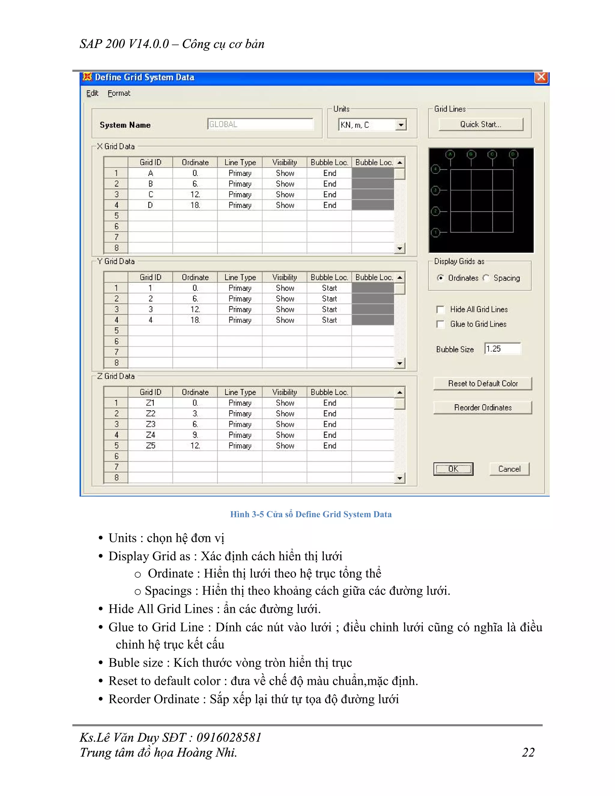 SAP 200 V14.0.0 – Công cụ cơ bản
Ks.Lê Văn Duy SĐT : 0916028581
Trung tâm đồ họa Hoàng Nhi. 22
Hình 3-5 Cửa sổ Define Grid System Data
• Units : chọn hệ đơn vị
• Display Grid as : Xác định cách hiển thị lưới
o Ordinate : Hiển thị lưới theo hệ trục tổng thể
o Spacings : Hiển thị theo khoảng cách giữa các đường lưới.
• Hide All Grid Lines : ẩn các đường lưới.
• Glue to Grid Line : Dính các nút vào lưới ; điều chỉnh lưới cũng có nghĩa là điều
chỉnh hệ trục kết cấu
• Buble size : Kích thước vòng tròn hiển thị trục
• Reset to default color : đưa về chế độ màu chuẩn,mặc định.
• Reorder Ordinate : Sắp xếp lại thứ tự tọa độ đường lưới
 