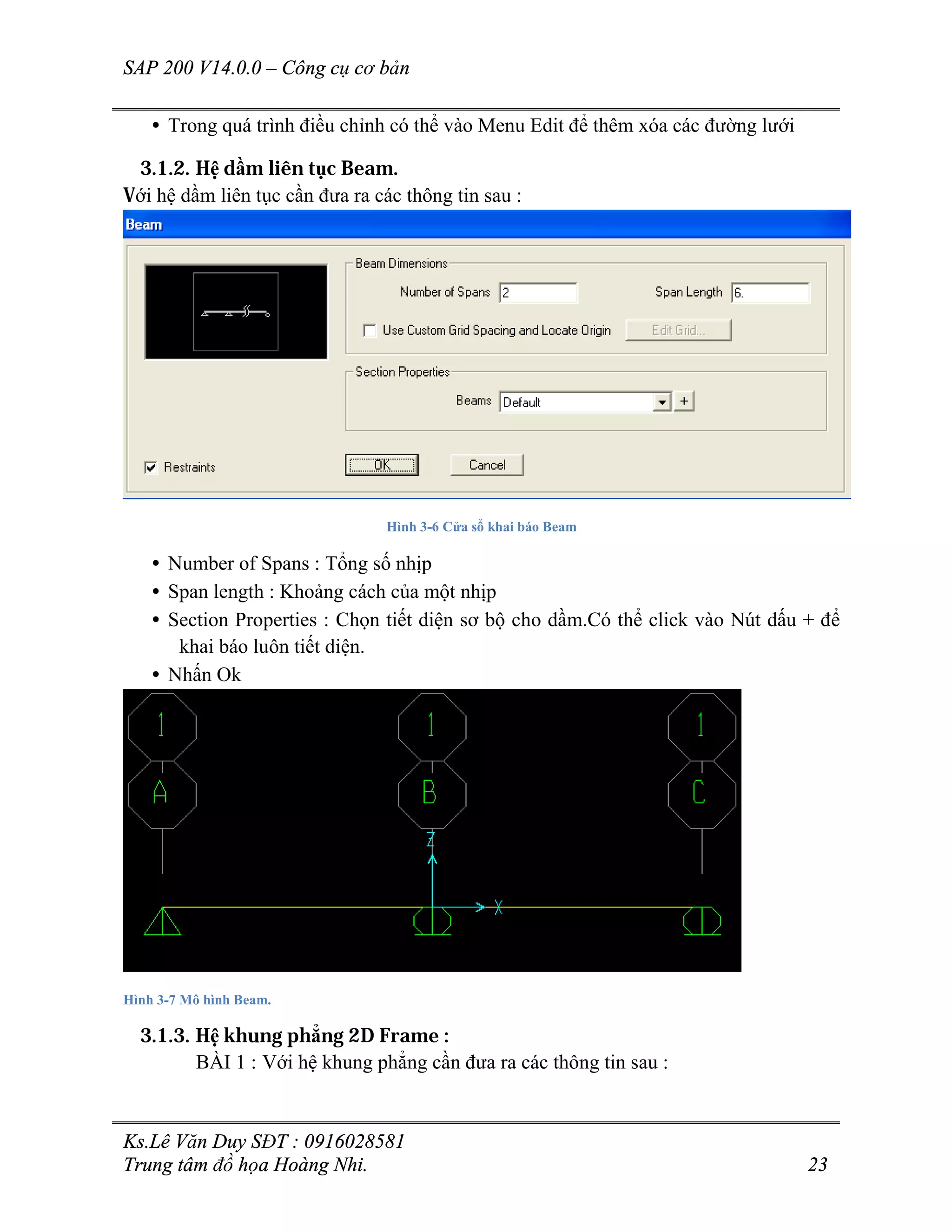 SAP 200 V14.0.0 – Công cụ cơ bản
Ks.Lê Văn Duy SĐT : 0916028581
Trung tâm đồ họa Hoàng Nhi. 23
• Trong quá trình điều chỉnh có thể vào Menu Edit để thêm xóa các đường lưới
3.1.2. Hệ dầm liên tục Beam.
Với hệ dầm liên tục cần đưa ra các thông tin sau :
Hình 3-6 Cửa sổ khai báo Beam
• Number of Spans : Tổng số nhịp
• Span length : Khoảng cách của một nhịp
• Section Properties : Chọn tiết diện sơ bộ cho dầm.Có thể click vào Nút dấu + để
khai báo luôn tiết diện.
• Nhấn Ok
Hình 3-7 Mô hình Beam.
3.1.3. Hệ khung phẳng 2D Frame :
BÀI 1 : Với hệ khung phẳng cần đưa ra các thông tin sau :
 