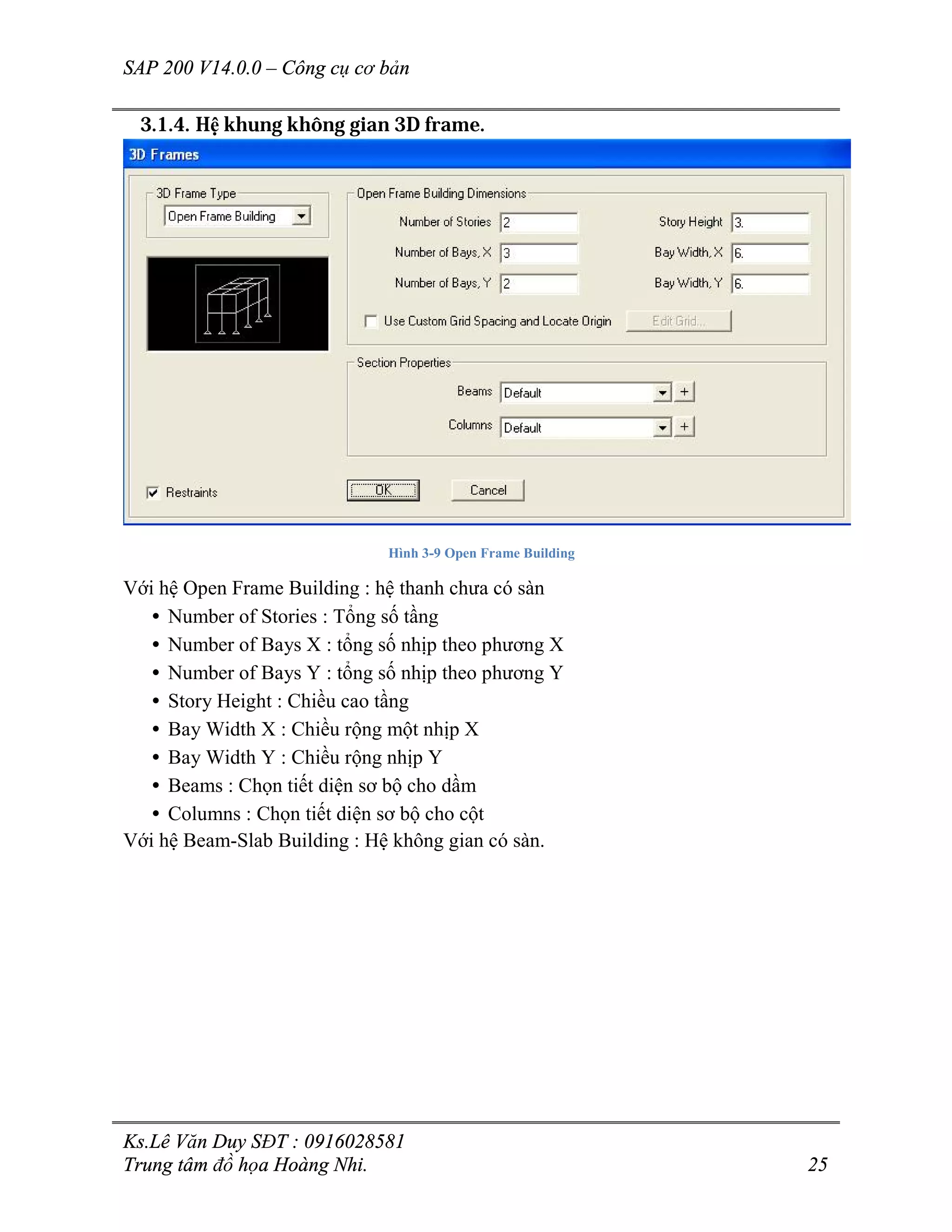 SAP 200 V14.0.0 – Công cụ cơ bản
Ks.Lê Văn Duy SĐT : 0916028581
Trung tâm đồ họa Hoàng Nhi. 25
3.1.4. Hệ khung không gian 3D frame.
Hình 3-9 Open Frame Building
Với hệ Open Frame Building : hệ thanh chưa có sàn
• Number of Stories : Tổng số tầng
• Number of Bays X : tổng số nhịp theo phương X
• Number of Bays Y : tổng số nhịp theo phương Y
• Story Height : Chiều cao tầng
• Bay Width X : Chiều rộng một nhịp X
• Bay Width Y : Chiều rộng nhịp Y
• Beams : Chọn tiết diện sơ bộ cho dầm
• Columns : Chọn tiết diện sơ bộ cho cột
Với hệ Beam-Slab Building : Hệ không gian có sàn.
 