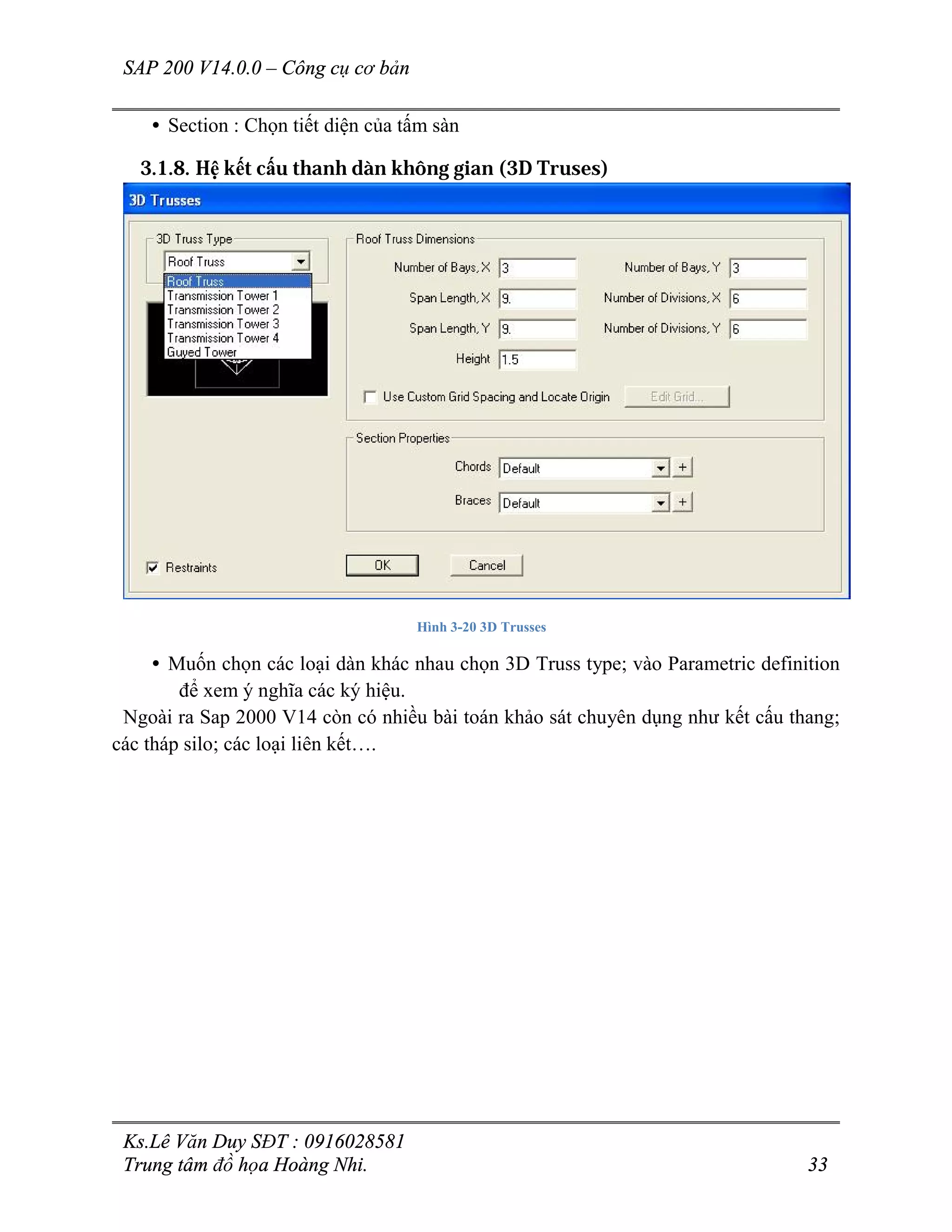 SAP 200 V14.0.0 – Công cụ cơ bản
Ks.Lê Văn Duy SĐT : 0916028581
Trung tâm đồ họa Hoàng Nhi. 33
• Section : Chọn tiết diện của tấm sàn
3.1.8. Hệ kết cấu thanh dàn không gian (3D Truses)
Hình 3-20 3D Trusses
• Muốn chọn các loại dàn khác nhau chọn 3D Truss type; vào Parametric definition
để xem ý nghĩa các ký hiệu.
Ngoài ra Sap 2000 V14 còn có nhiều bài toán khảo sát chuyên dụng như kết cấu thang;
các tháp silo; các loại liên kết….
 