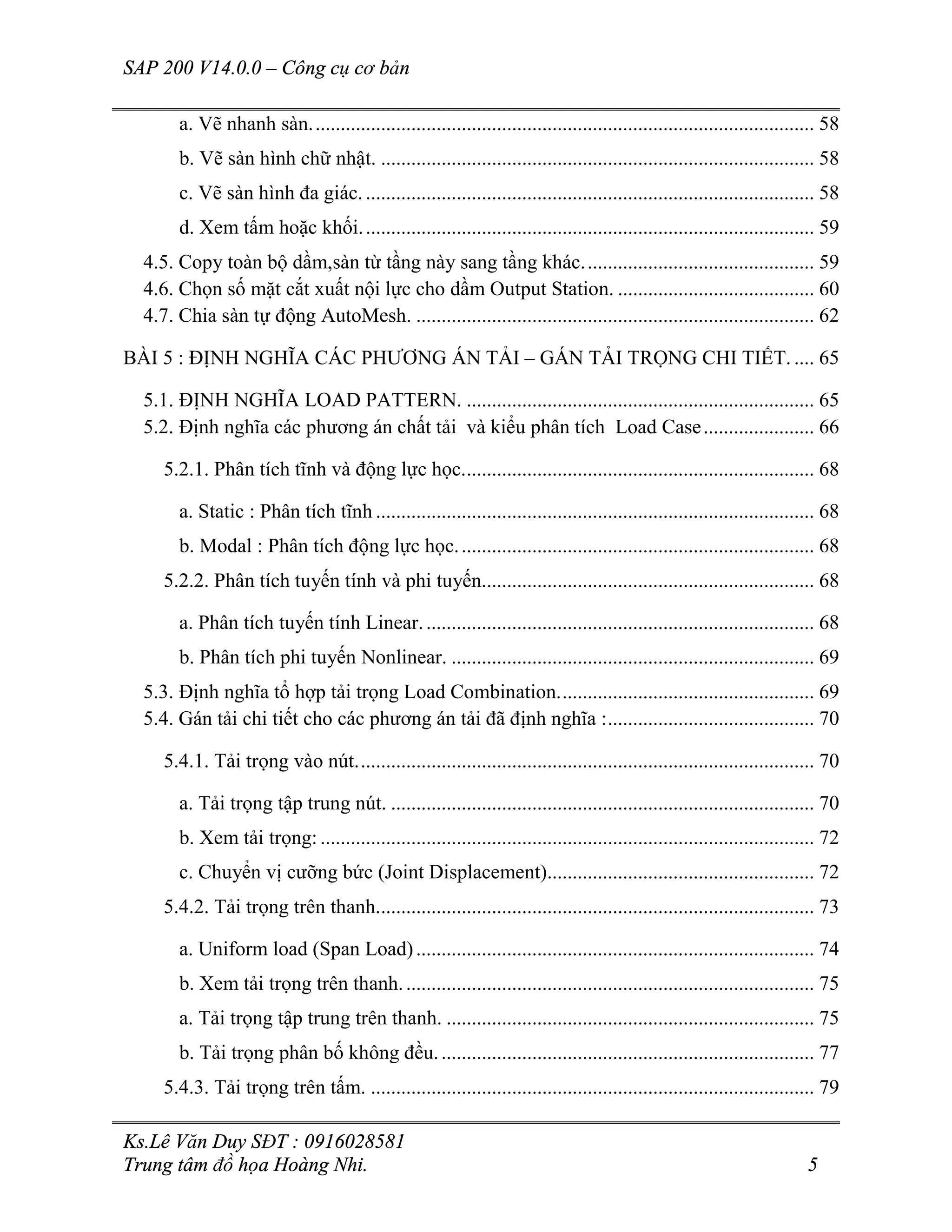 SAP 200 V14.0.0 – Công cụ cơ bản
Ks.Lê Văn Duy SĐT : 0916028581
Trung tâm đồ họa Hoàng Nhi. 5
a. Vẽ nhanh sàn.................................................................................................... 58
b. Vẽ sàn hình chữ nhật. ...................................................................................... 58
c. Vẽ sàn hình đa giác.......................................................................................... 58
d. Xem tấm hoặc khối.......................................................................................... 59
4.5. Copy toàn bộ dầm,sàn từ tầng này sang tầng khác.............................................. 59
4.6. Chọn số mặt cắt xuất nội lực cho dầm Output Station. ....................................... 60
4.7. Chia sàn tự động AutoMesh. ............................................................................... 62
BÀI 5 : ĐỊNH NGHĨA CÁC PHƯƠNG ÁN TẢI – GÁN TẢI TRỌNG CHI TIẾT. .... 65
5.1. ĐỊNH NGHĨA LOAD PATTERN. ..................................................................... 65
5.2. Định nghĩa các phương án chất tải và kiểu phân tích Load Case...................... 66
5.2.1. Phân tích tĩnh và động lực học...................................................................... 68
a. Static : Phân tích tĩnh ....................................................................................... 68
b. Modal : Phân tích động lực học....................................................................... 68
5.2.2. Phân tích tuyến tính và phi tuyến.................................................................. 68
a. Phân tích tuyến tính Linear.............................................................................. 68
b. Phân tích phi tuyến Nonlinear. ........................................................................ 69
5.3. Định nghĩa tổ hợp tải trọng Load Combination................................................... 69
5.4. Gán tải chi tiết cho các phương án tải đã định nghĩa :......................................... 70
5.4.1. Tải trọng vào nút........................................................................................... 70
a. Tải trọng tập trung nút. .................................................................................... 70
b. Xem tải trọng: .................................................................................................. 72
c. Chuyển vị cưỡng bức (Joint Displacement)..................................................... 72
5.4.2. Tải trọng trên thanh....................................................................................... 73
a. Uniform load (Span Load)............................................................................... 74
b. Xem tải trọng trên thanh.................................................................................. 75
a. Tải trọng tập trung trên thanh. ......................................................................... 75
b. Tải trọng phân bố không đều........................................................................... 77
5.4.3. Tải trọng trên tấm. ........................................................................................ 79
 