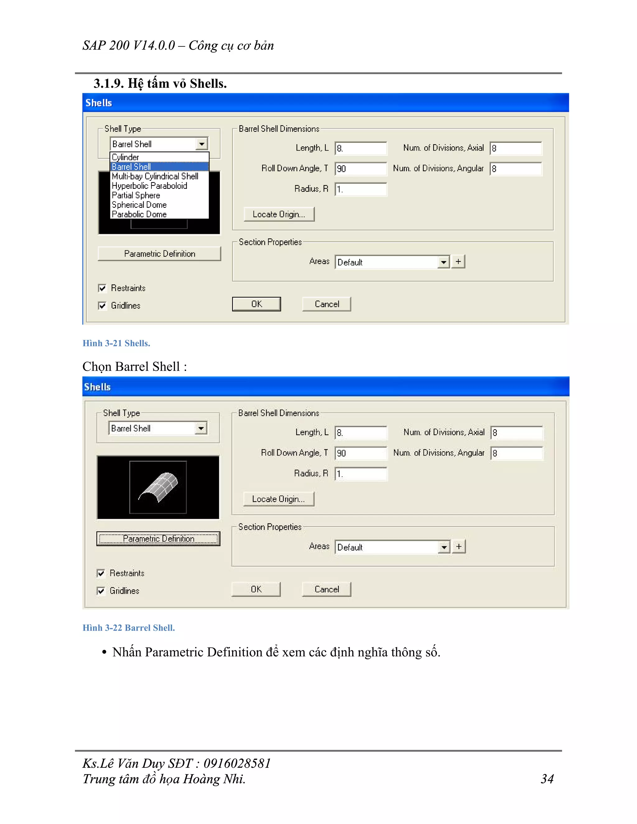 SAP 200 V14.0.0 – Công cụ cơ bản
Ks.Lê Văn Duy SĐT : 0916028581
Trung tâm đồ họa Hoàng Nhi. 34
3.1.9. Hệ tấm vỏ Shells.
Hình 3-21 Shells.
Chọn Barrel Shell :
Hình 3-22 Barrel Shell.
• Nhấn Parametric Definition để xem các định nghĩa thông số.
 