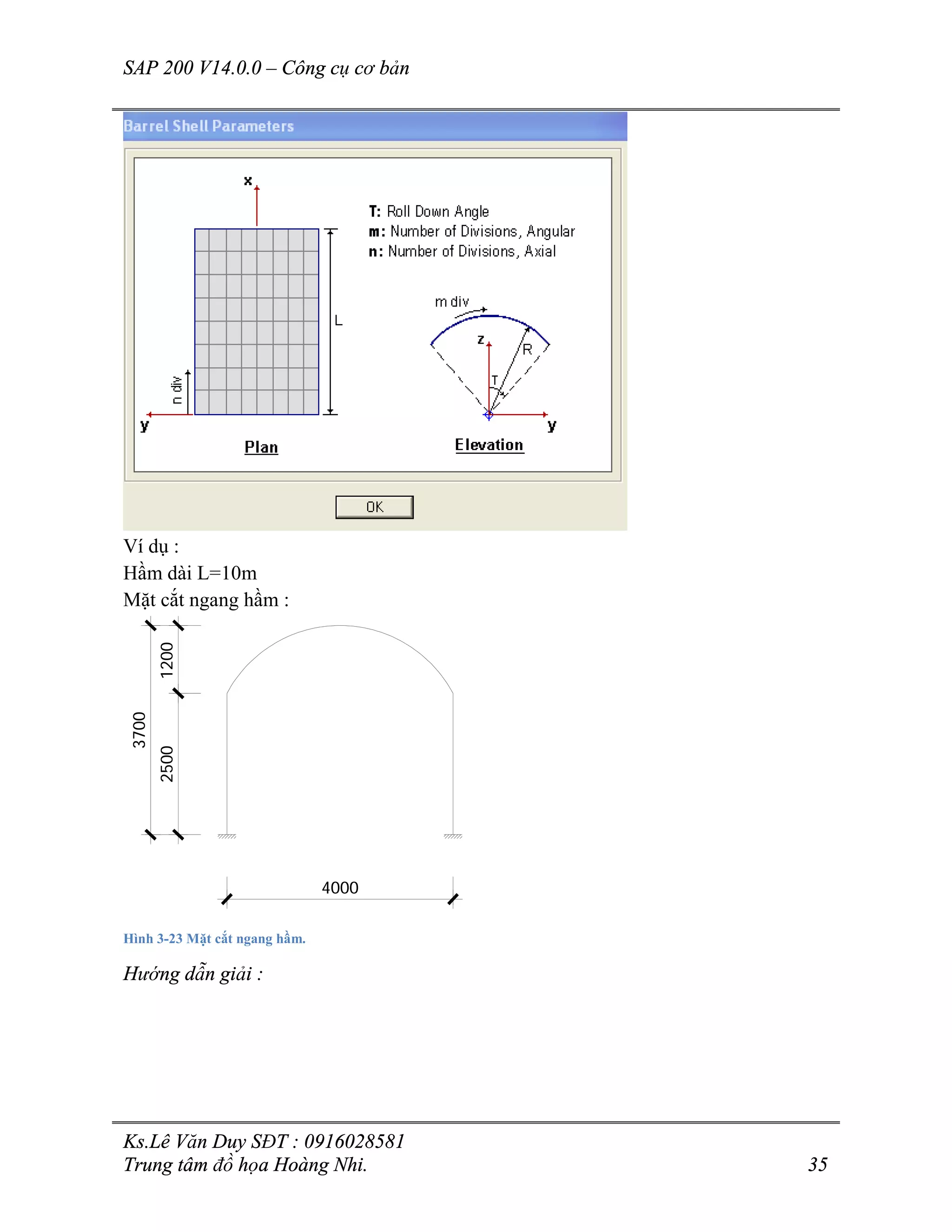 SAP 200 V14.0.0 – Công cụ cơ bản
Ks.Lê Văn Duy SĐT : 0916028581
Trung tâm đồ họa Hoàng Nhi. 35
Ví dụ :
Hầm dài L=10m
Mặt cắt ngang hầm :
4000
25001200
3700
Hình 3-23 Mặt cắt ngang hầm.
Hướng dẫn giải :
 