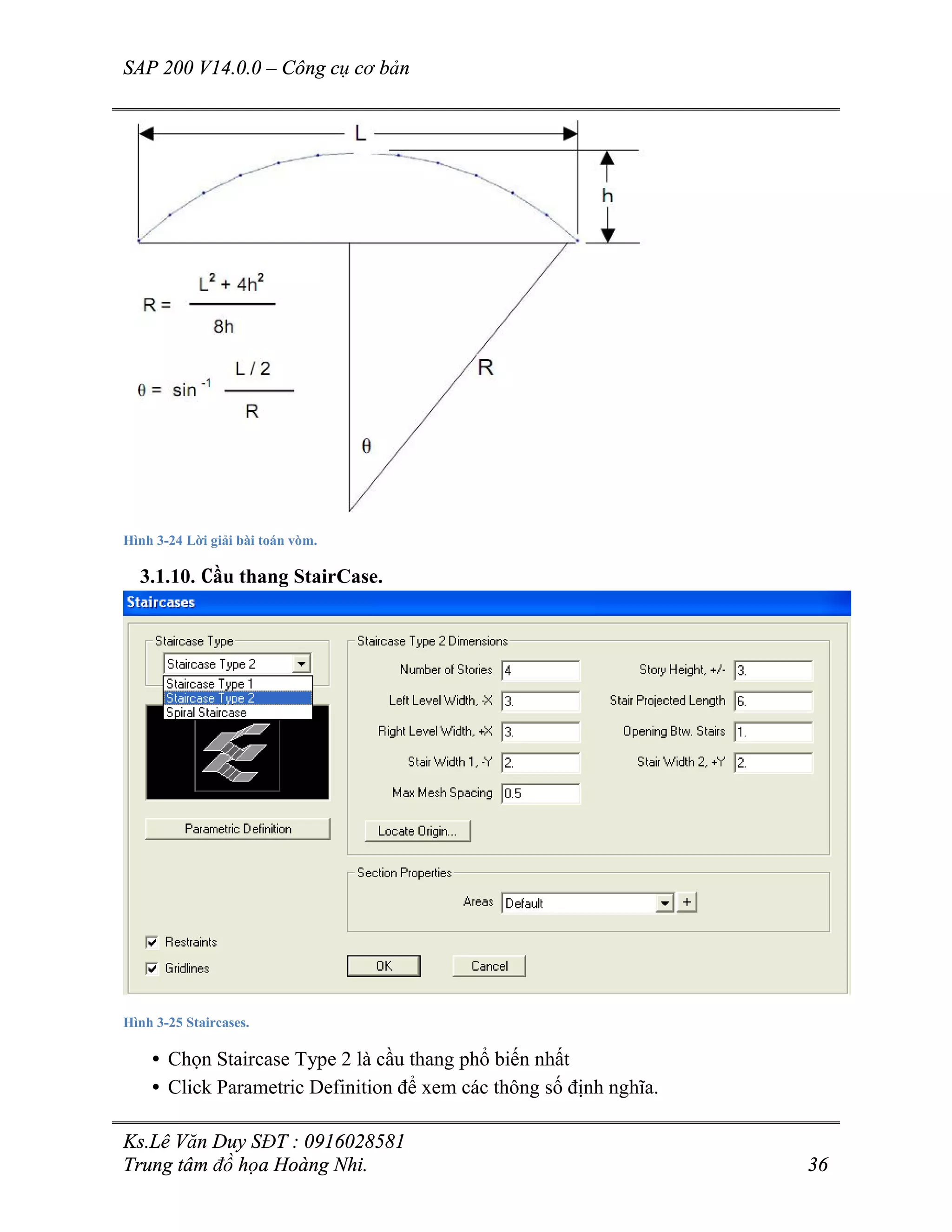 SAP 200 V14.0.0 – Công cụ cơ bản
Ks.Lê Văn Duy SĐT : 0916028581
Trung tâm đồ họa Hoàng Nhi. 36
Hình 3-24 Lời giải bài toán vòm.
3.1.10. Cầu thang StairCase.
Hình 3-25 Staircases.
• Chọn Staircase Type 2 là cầu thang phổ biến nhất
• Click Parametric Definition để xem các thông số định nghĩa.
 