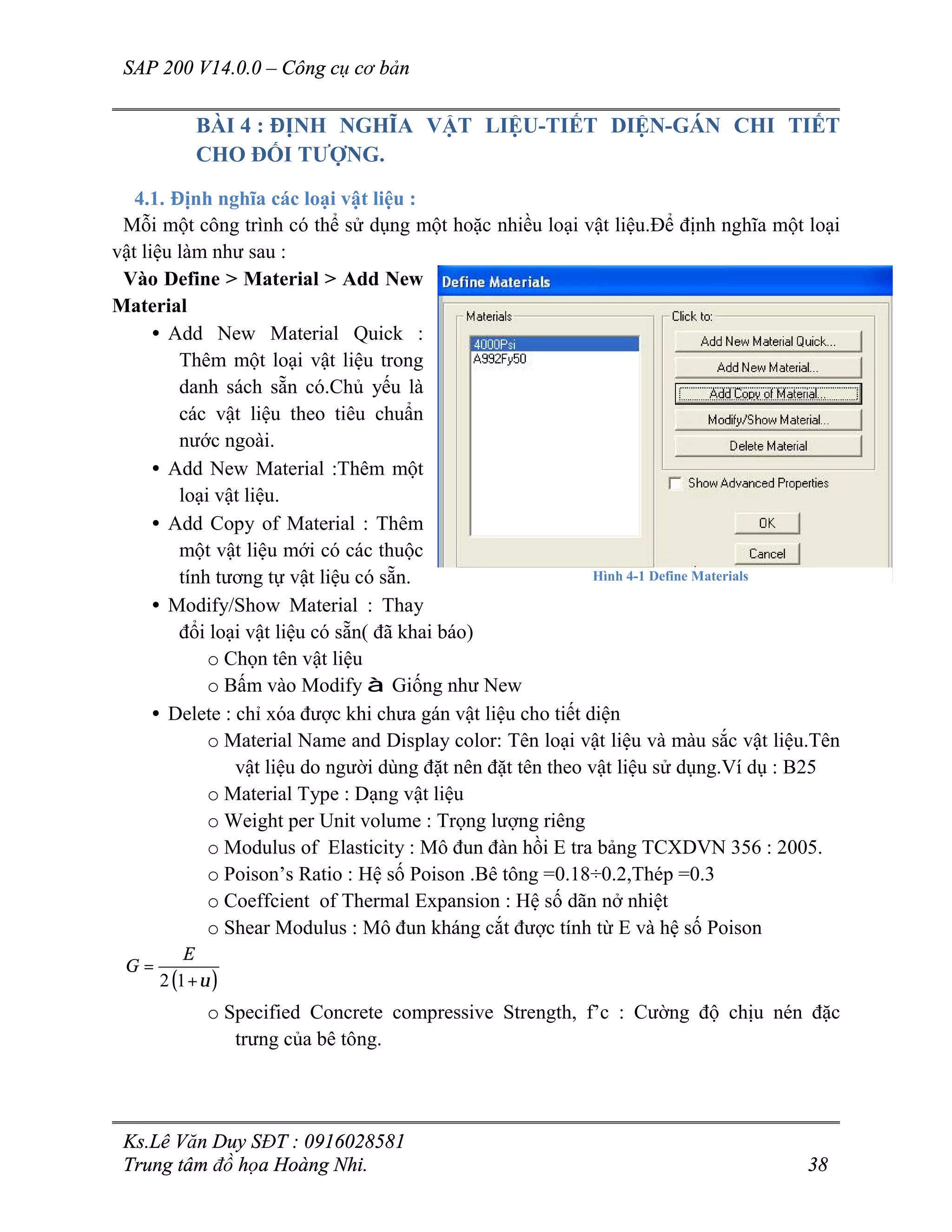 SAP 200 V14.0.0 – Công cụ cơ bản
Ks.Lê Văn Duy SĐT : 0916028581
Trung tâm đồ họa Hoàng Nhi. 38
BÀI 4 : ĐỊNH NGHĨA VẬT LIỆU-TIẾT DIỆN-GÁN CHI TIẾT
CHO ĐỐI TƯỢNG.
4.1. Định nghĩa các loại vật liệu :
Mỗi một công trình có thể sử dụng một hoặc nhiều loại vật liệu.Để định nghĩa một loại
vật liệu làm như sau :
Vào Define > Material > Add New
Material
• Add New Material Quick :
Thêm một loại vật liệu trong
danh sách sẵn có.Chủ yếu là
các vật liệu theo tiêu chuẩn
nước ngoài.
• Add New Material :Thêm một
loại vật liệu.
• Add Copy of Material : Thêm
một vật liệu mới có các thuộc
tính tương tự vật liệu có sẵn.
• Modify/Show Material : Thay
đổi loại vật liệu có sẵn( đã khai báo)
o Chọn tên vật liệu
o Bấm vào Modify à Giống như New
• Delete : chỉ xóa được khi chưa gán vật liệu cho tiết diện
o Material Name and Display color: Tên loại vật liệu và màu sắc vật liệu.Tên
vật liệu do người dùng đặt nên đặt tên theo vật liệu sử dụng.Ví dụ : B25
o Material Type : Dạng vật liệu
o Weight per Unit volume : Trọng lượng riêng
o Modulus of Elasticity : Mô đun đàn hồi E tra bảng TCXDVN 356 : 2005.
o Poison’s Ratio : Hệ số Poison .Bê tông =0.18÷0.2,Thép =0.3
o Coeffcient of Thermal Expansion : Hệ số dãn nở nhiệt
o Shear Modulus : Mô đun kháng cắt được tính từ E và hệ số Poison
( )2 1
E
G
υ
=
+
o Specified Concrete compressive Strength, f’c : Cường độ chịu nén đặc
trưng của bê tông.
Hình 4-1 Define Materials
 