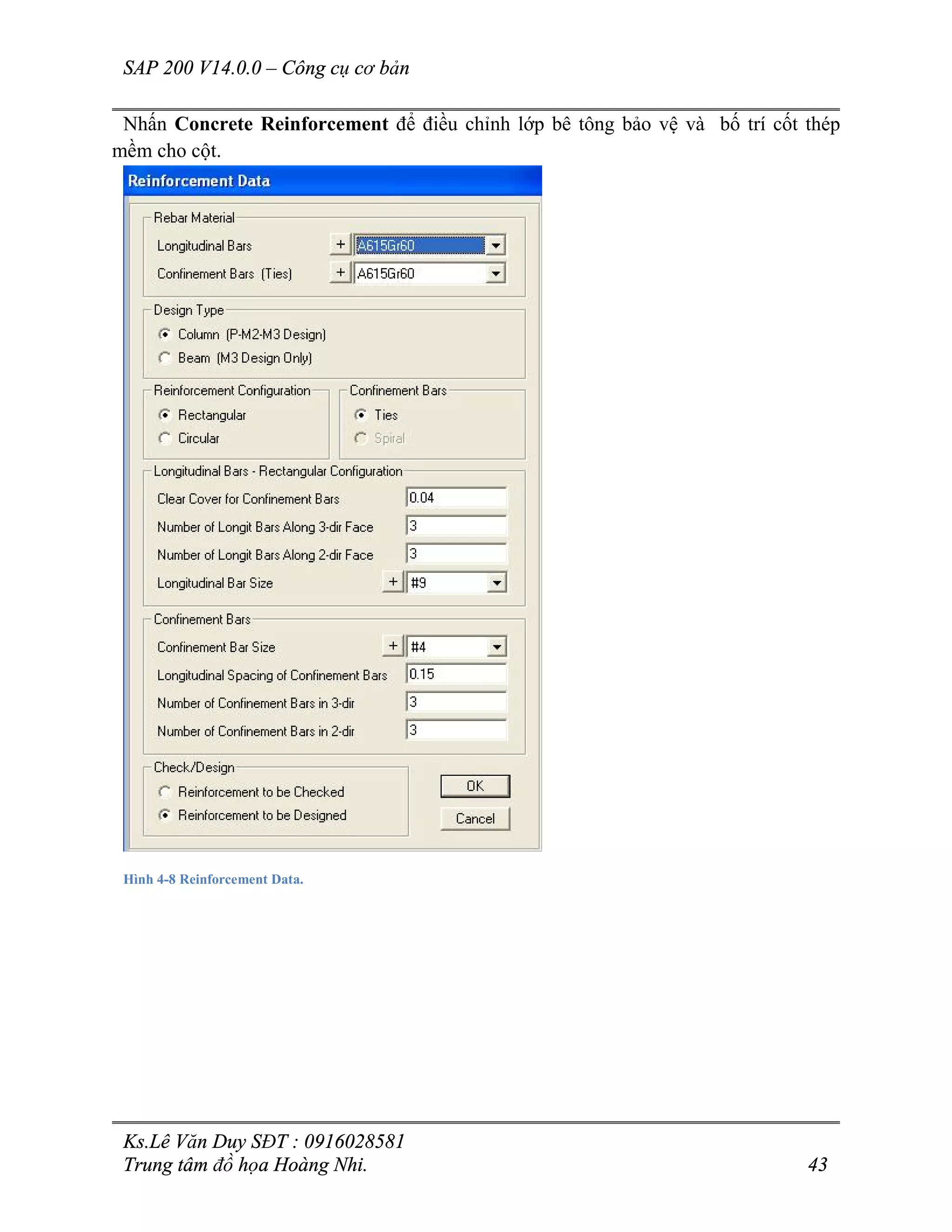 SAP 200 V14.0.0 – Công cụ cơ bản
Ks.Lê Văn Duy SĐT : 0916028581
Trung tâm đồ họa Hoàng Nhi. 43
Nhấn Concrete Reinforcement để điều chỉnh lớp bê tông bảo vệ và bố trí cốt thép
mềm cho cột.
Hình 4-8 Reinforcement Data.
 