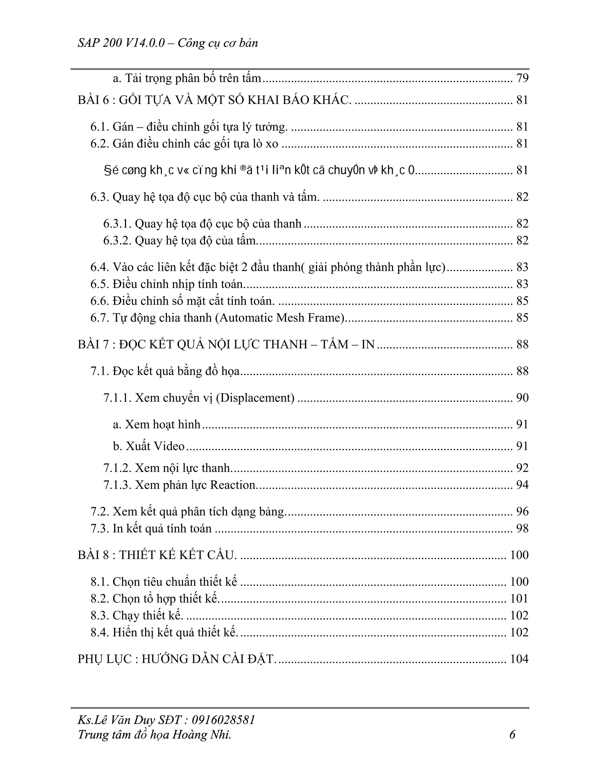 SAP 200 V14.0.0 – Công cụ cơ bản
Ks.Lê Văn Duy SĐT : 0916028581
Trung tâm đồ họa Hoàng Nhi. 6
a. Tải trọng phân bố trên tấm............................................................................... 79
BÀI 6 : GỐI TỰA VÀ MỘT SỐ KHAI BÁO KHÁC. .................................................. 81
6.1. Gán – điều chỉnh gối tựa lý tưởng. ...................................................................... 81
6.2. Gán điều chỉnh các gối tựa lò xo ......................................................................... 81
§é cøng kh¸c v« cïng khi ®ã t¹i liªn kÕt cã chuyÓn vÞ kh¸c 0............................... 81
6.3. Quay hệ tọa độ cục bộ của thanh và tấm. ............................................................ 82
6.3.1. Quay hệ tọa độ cục bộ của thanh.................................................................. 82
6.3.2. Quay hệ tọa độ của tấm................................................................................. 82
6.4. Vào các liên kết đặc biệt 2 đầu thanh( giải phóng thành phần lực)..................... 83
6.5. Điều chỉnh nhịp tính toán..................................................................................... 83
6.6. Điều chỉnh số mặt cắt tính toán. .......................................................................... 85
6.7. Tự động chia thanh (Automatic Mesh Frame)..................................................... 85
BÀI 7 : ĐỌC KẾT QUẢ NỘI LỰC THANH – TẤM – IN........................................... 88
7.1. Đọc kết quả bằng đồ họa...................................................................................... 88
7.1.1. Xem chuyển vị (Displacement) .................................................................... 90
a. Xem hoạt hình.................................................................................................. 91
b. Xuất Video....................................................................................................... 91
7.1.2. Xem nội lực thanh......................................................................................... 92
7.1.3. Xem phản lực Reaction................................................................................. 94
7.2. Xem kết quả phân tích dạng bảng........................................................................ 96
7.3. In kết quả tính toán .............................................................................................. 98
BÀI 8 : THIẾT KẾ KẾT CẤU. .................................................................................... 100
8.1. Chọn tiêu chuẩn thiết kế .................................................................................... 100
8.2. Chọn tổ hợp thiết kế........................................................................................... 101
8.3. Chạy thiết kế. ..................................................................................................... 102
8.4. Hiển thị kết quả thiết kế..................................................................................... 102
PHỤ LỤC : HƯỚNG DẪN CÀI ĐẶT......................................................................... 104
 