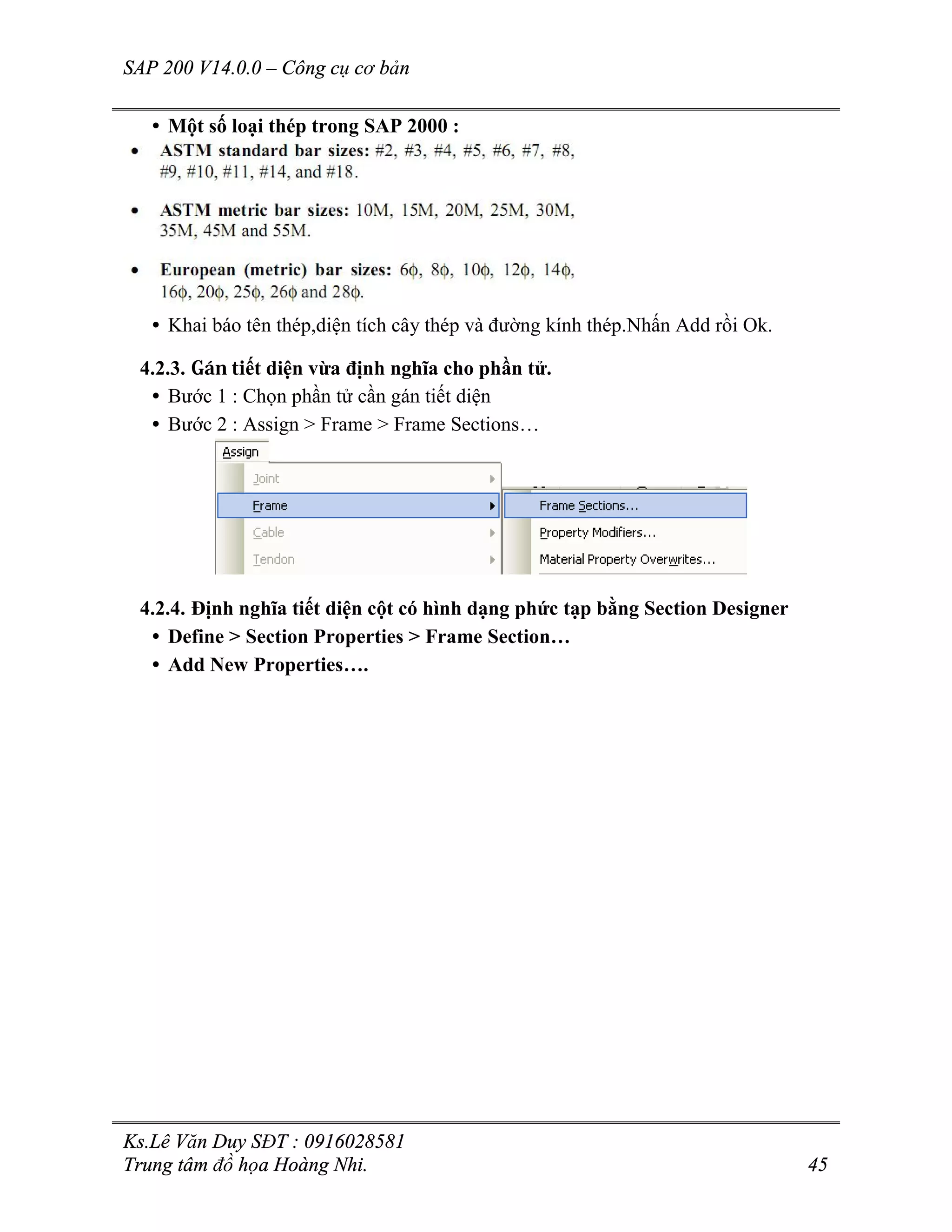 SAP 200 V14.0.0 – Công cụ cơ bản
Ks.Lê Văn Duy SĐT : 0916028581
Trung tâm đồ họa Hoàng Nhi. 45
• Một số loại thép trong SAP 2000 :
• Khai báo tên thép,diện tích cây thép và đường kính thép.Nhấn Add rồi Ok.
4.2.3. Gán tiết diện vừa định nghĩa cho phần tử.
• Bước 1 : Chọn phần tử cần gán tiết diện
• Bước 2 : Assign > Frame > Frame Sections…
4.2.4. Định nghĩa tiết diện cột có hình dạng phức tạp bằng Section Designer
• Define > Section Properties > Frame Section…
• Add New Properties….
 