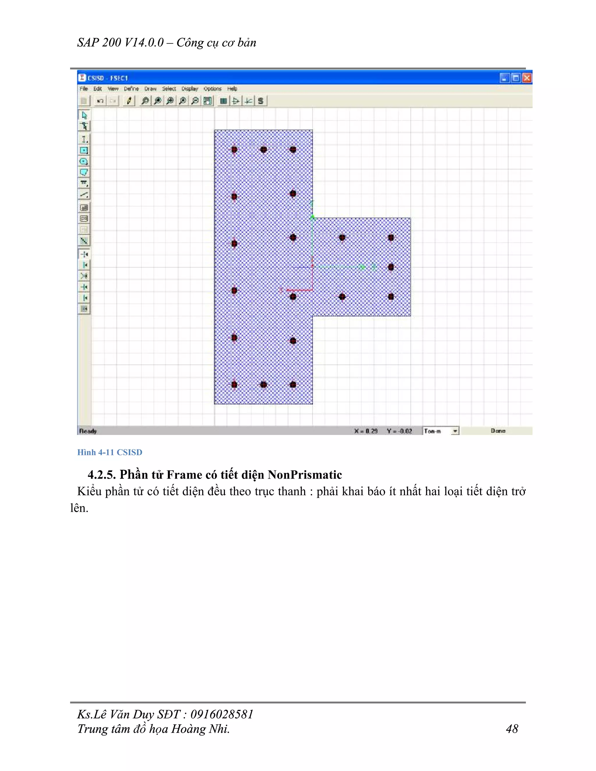 SAP 200 V14.0.0 – Công cụ cơ bản
Ks.Lê Văn Duy SĐT : 0916028581
Trung tâm đồ họa Hoàng Nhi. 48
Hình 4-11 CSISD
4.2.5. Phần tử Frame có tiết diện NonPrismatic
Kiểu phần tử có tiết diện đều theo trục thanh : phải khai báo ít nhất hai loại tiết diện trở
lên.
 