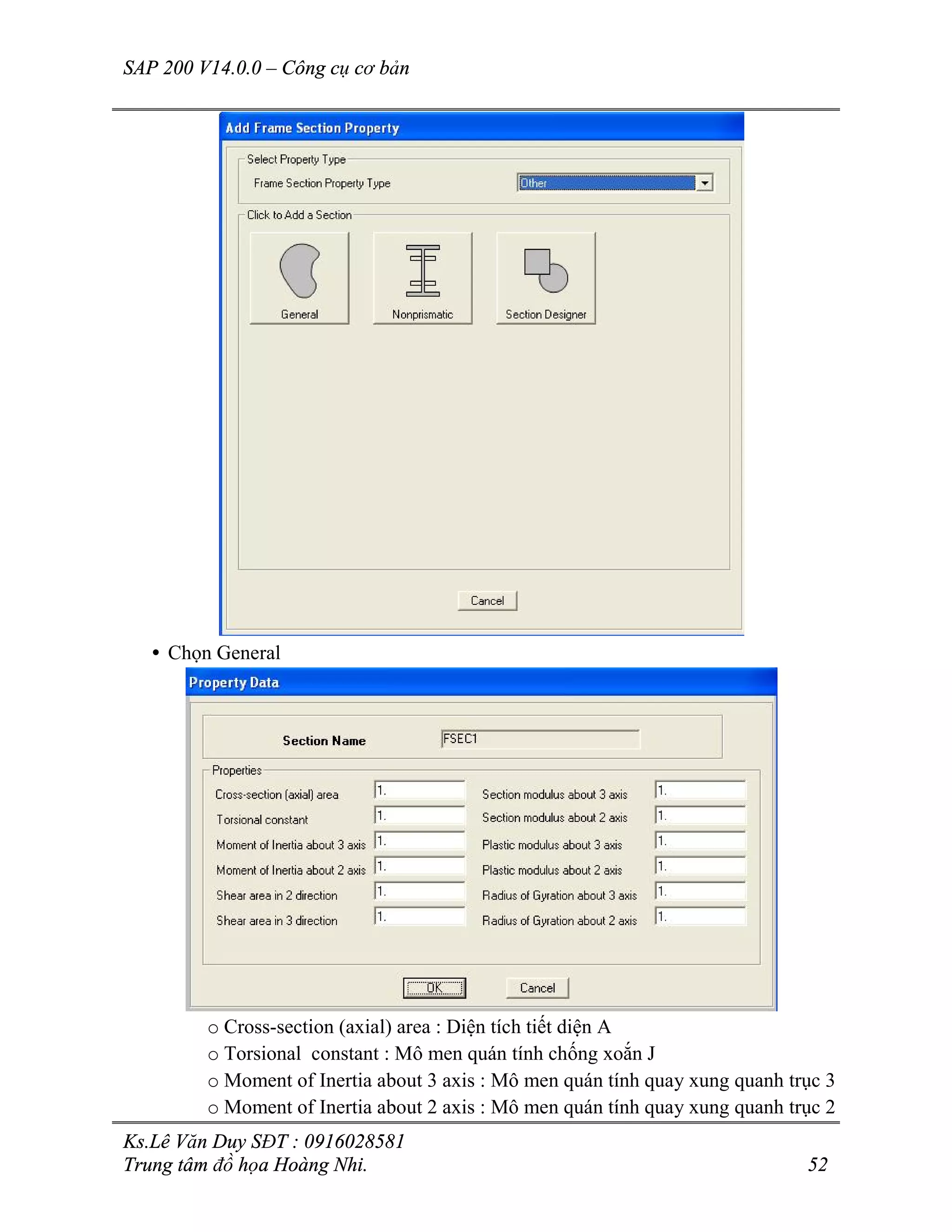 SAP 200 V14.0.0 – Công cụ cơ bản
Ks.Lê Văn Duy SĐT : 0916028581
Trung tâm đồ họa Hoàng Nhi. 52
• Chọn General
o Cross-section (axial) area : Diện tích tiết diện A
o Torsional constant : Mô men quán tính chống xoắn J
o Moment of Inertia about 3 axis : Mô men quán tính quay xung quanh trục 3
o Moment of Inertia about 2 axis : Mô men quán tính quay xung quanh trục 2
 