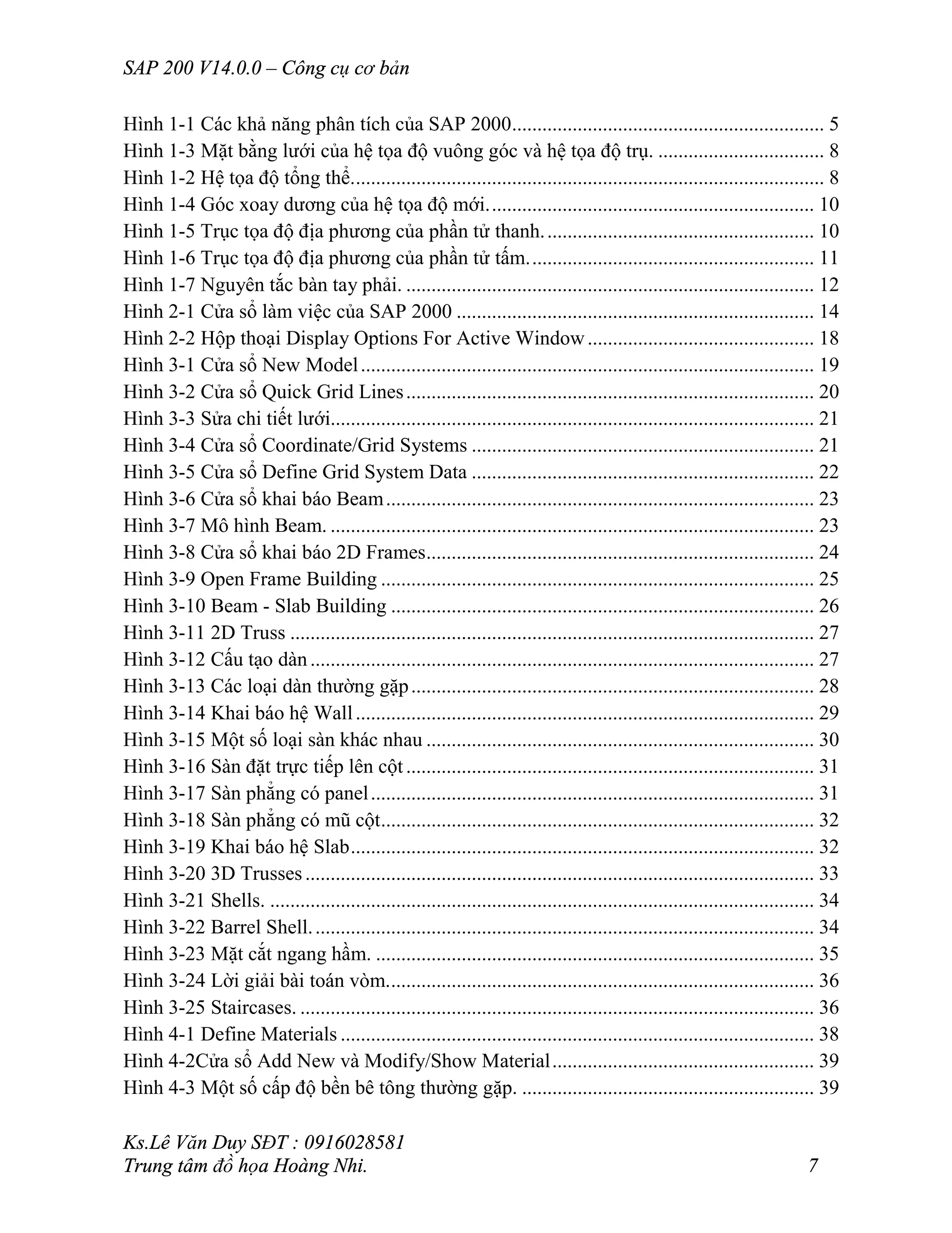 SAP 200 V14.0.0 – Công cụ cơ bản
Ks.Lê Văn Duy SĐT : 0916028581
Trung tâm đồ họa Hoàng Nhi. 7
Hình 1-1 Các khả năng phân tích của SAP 2000.............................................................. 5
Hình 1-3 Mặt bằng lưới của hệ tọa độ vuông góc và hệ tọa độ trụ. ................................. 8
Hình 1-2 Hệ tọa độ tổng thể.............................................................................................. 8
Hình 1-4 Góc xoay dương của hệ tọa độ mới................................................................. 10
Hình 1-5 Trục tọa độ địa phương của phần tử thanh...................................................... 10
Hình 1-6 Trục tọa độ địa phương của phần tử tấm......................................................... 11
Hình 1-7 Nguyên tắc bàn tay phải. ................................................................................. 12
Hình 2-1 Cửa sổ làm việc của SAP 2000 ....................................................................... 14
Hình 2-2 Hộp thoại Display Options For Active Window............................................. 18
Hình 3-1 Cửa sổ New Model.......................................................................................... 19
Hình 3-2 Cửa sổ Quick Grid Lines................................................................................. 20
Hình 3-3 Sửa chi tiết lưới................................................................................................ 21
Hình 3-4 Cửa sổ Coordinate/Grid Systems .................................................................... 21
Hình 3-5 Cửa sổ Define Grid System Data .................................................................... 22
Hình 3-6 Cửa sổ khai báo Beam..................................................................................... 23
Hình 3-7 Mô hình Beam. ................................................................................................ 23
Hình 3-8 Cửa sổ khai báo 2D Frames............................................................................. 24
Hình 3-9 Open Frame Building ...................................................................................... 25
Hình 3-10 Beam - Slab Building .................................................................................... 26
Hình 3-11 2D Truss ........................................................................................................ 27
Hình 3-12 Cấu tạo dàn.................................................................................................... 27
Hình 3-13 Các loại dàn thường gặp................................................................................ 28
Hình 3-14 Khai báo hệ Wall........................................................................................... 29
Hình 3-15 Một số loại sàn khác nhau ............................................................................. 30
Hình 3-16 Sàn đặt trực tiếp lên cột................................................................................. 31
Hình 3-17 Sàn phẳng có panel........................................................................................ 31
Hình 3-18 Sàn phẳng có mũ cột...................................................................................... 32
Hình 3-19 Khai báo hệ Slab............................................................................................ 32
Hình 3-20 3D Trusses..................................................................................................... 33
Hình 3-21 Shells. ............................................................................................................ 34
Hình 3-22 Barrel Shell.................................................................................................... 34
Hình 3-23 Mặt cắt ngang hầm. ....................................................................................... 35
Hình 3-24 Lời giải bài toán vòm..................................................................................... 36
Hình 3-25 Staircases. ...................................................................................................... 36
Hình 4-1 Define Materials .............................................................................................. 38
Hình 4-2Cửa sổ Add New và Modify/Show Material.................................................... 39
Hình 4-3 Một số cấp độ bền bê tông thường gặp. .......................................................... 39
 