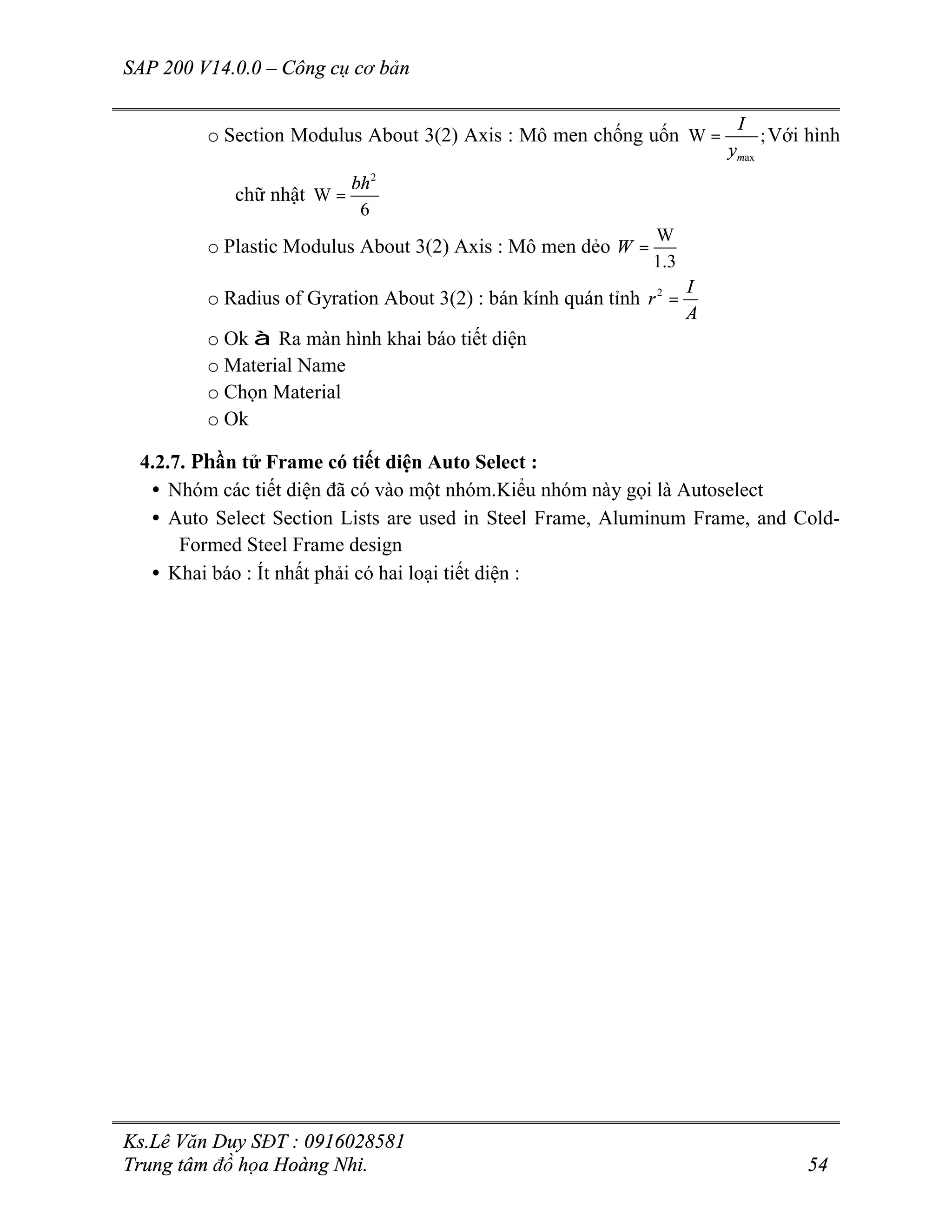 SAP 200 V14.0.0 – Công cụ cơ bản
Ks.Lê Văn Duy SĐT : 0916028581
Trung tâm đồ họa Hoàng Nhi. 54
o Section Modulus About 3(2) Axis : Mô men chống uốn
ax
W ;
m
I
y
= Với hình
chữ nhật
2
W
6
bh
=
o Plastic Modulus About 3(2) Axis : Mô men dẻo
W
1.3
W =
o Radius of Gyration About 3(2) : bán kính quán tỉnh 2 I
r
A
=
o Ok à Ra màn hình khai báo tiết diện
o Material Name
o Chọn Material
o Ok
4.2.7. Phần tử Frame có tiết diện Auto Select :
• Nhóm các tiết diện đã có vào một nhóm.Kiểu nhóm này gọi là Autoselect
• Auto Select Section Lists are used in Steel Frame, Aluminum Frame, and Cold-
Formed Steel Frame design
• Khai báo : Ít nhất phải có hai loại tiết diện :
 