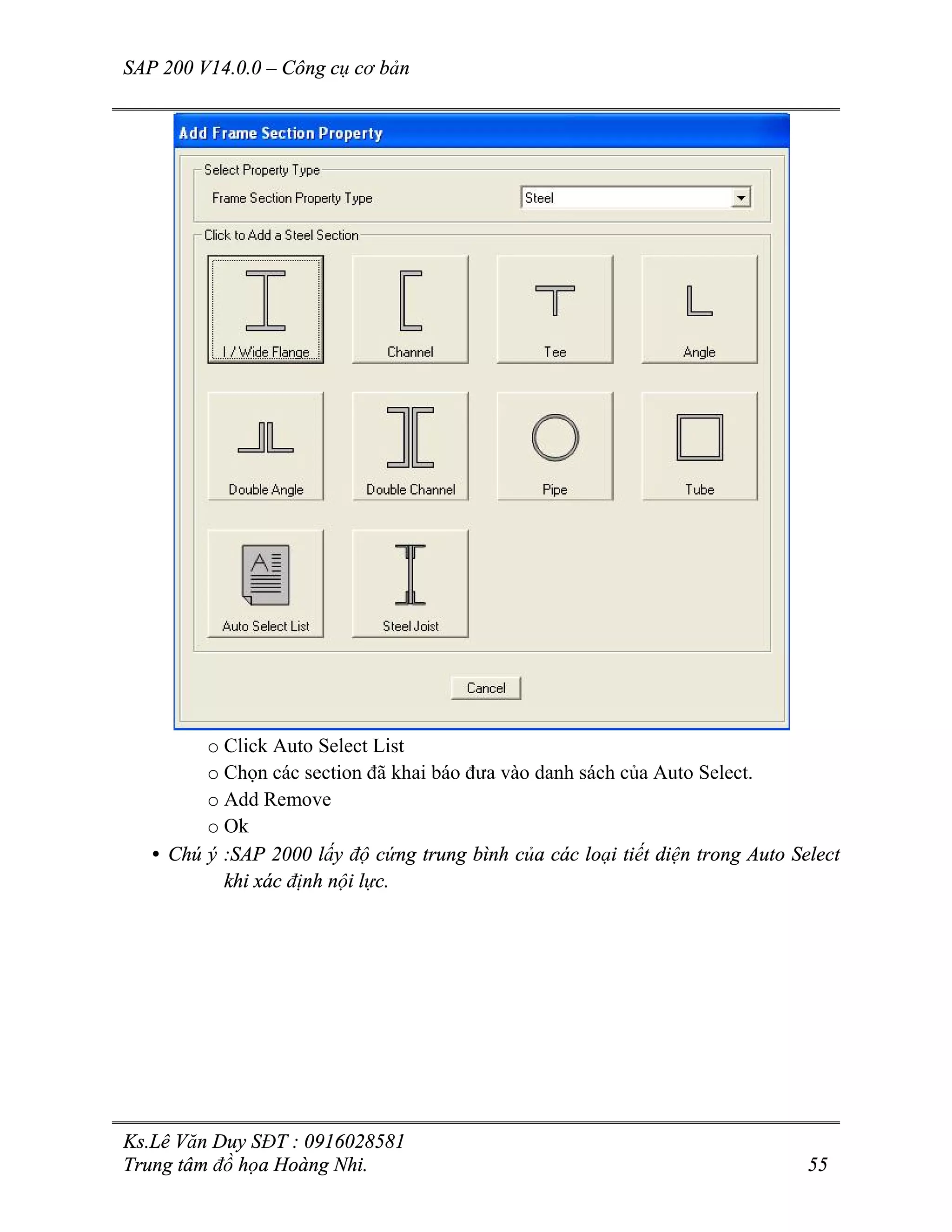 SAP 200 V14.0.0 – Công cụ cơ bản
Ks.Lê Văn Duy SĐT : 0916028581
Trung tâm đồ họa Hoàng Nhi. 55
o Click Auto Select List
o Chọn các section đã khai báo đưa vào danh sách của Auto Select.
o Add Remove
o Ok
• Chú ý :SAP 2000 lấy độ cứng trung bình của các loại tiết diện trong Auto Select
khi xác định nội lực.
 