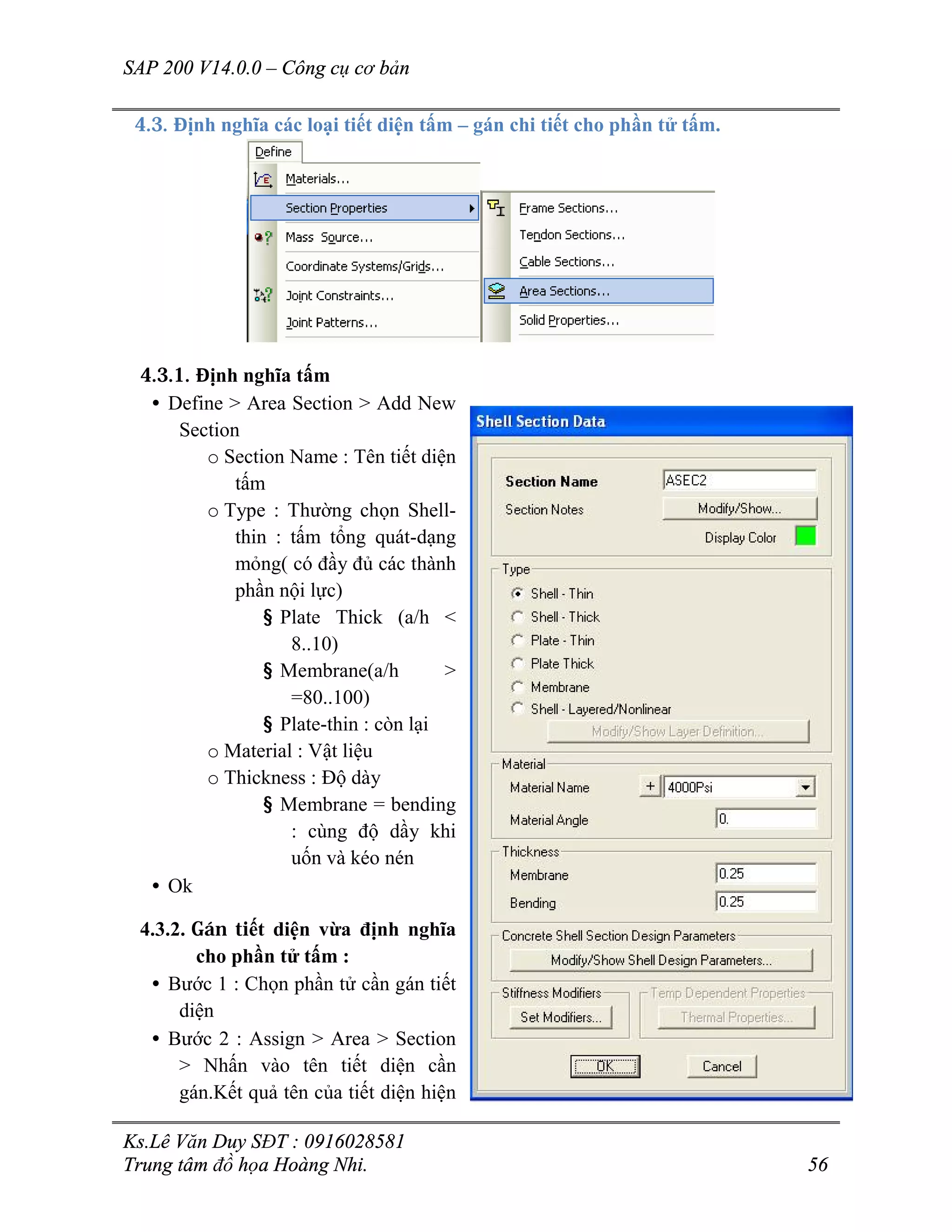SAP 200 V14.0.0 – Công cụ cơ bản
Ks.Lê Văn Duy SĐT : 0916028581
Trung tâm đồ họa Hoàng Nhi. 56
4.3. Định nghĩa các loại tiết diện tấm – gán chi tiết cho phần tử tấm.
4.3.1. Định nghĩa tấm
• Define > Area Section > Add New
Section
o Section Name : Tên tiết diện
tấm
o Type : Thường chọn Shell-
thin : tấm tổng quát-dạng
mỏng( có đầy đủ các thành
phần nội lực)
§ Plate Thick (a/h <
8..10)
§ Membrane(a/h >
=80..100)
§ Plate-thin : còn lại
o Material : Vật liệu
o Thickness : Độ dày
§ Membrane = bending
: cùng độ dầy khi
uốn và kéo nén
• Ok
4.3.2. Gán tiết diện vừa định nghĩa
cho phần tử tấm :
• Bước 1 : Chọn phần tử cần gán tiết
diện
• Bước 2 : Assign > Area > Section
> Nhấn vào tên tiết diện cần
gán.Kết quả tên của tiết diện hiện
 