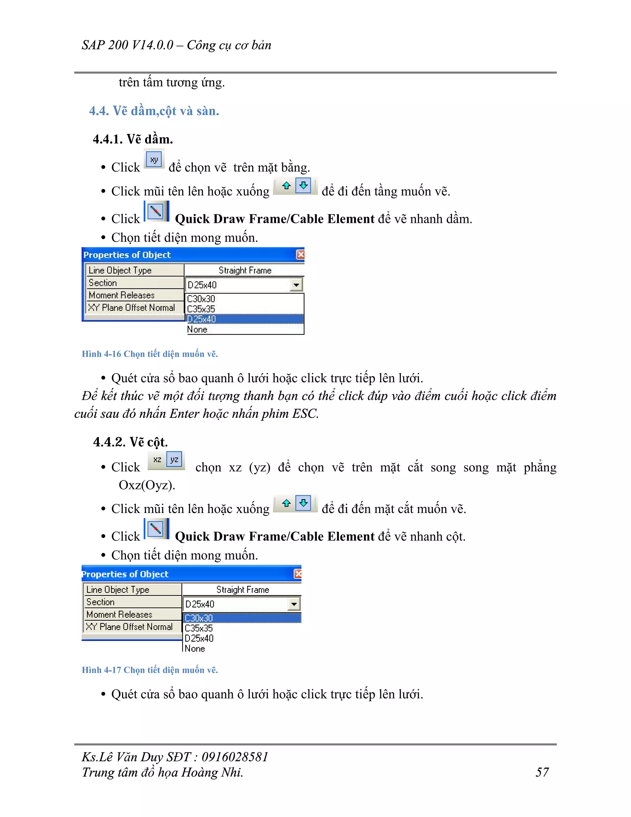 SAP 200 V14.0.0 – Công cụ cơ bản
Ks.Lê Văn Duy SĐT : 0916028581
Trung tâm đồ họa Hoàng Nhi. 57
trên tấm tương ứng.
4.4. Vẽ dầm,cột và sàn.
4.4.1. Vẽ dầm.
• Click để chọn vẽ trên mặt bằng.
• Click mũi tên lên hoặc xuống để đi đến tầng muốn vẽ.
• Click Quick Draw Frame/Cable Element để vẽ nhanh dầm.
• Chọn tiết diện mong muốn.
Hình 4-16 Chọn tiết diện muốn vẽ.
• Quét cửa sổ bao quanh ô lưới hoặc click trực tiếp lên lưới.
Để kết thúc vẽ một đối tượng thanh bạn có thể click đúp vào điểm cuối hoặc click điểm
cuối sau đó nhấn Enter hoặc nhấn phim ESC.
4.4.2. Vẽ cột.
• Click chọn xz (yz) để chọn vẽ trên mặt cắt song song mặt phẳng
Oxz(Oyz).
• Click mũi tên lên hoặc xuống để đi đến mặt cắt muốn vẽ.
• Click Quick Draw Frame/Cable Element để vẽ nhanh cột.
• Chọn tiết diện mong muốn.
Hình 4-17 Chọn tiết diện muốn vẽ.
• Quét cửa sổ bao quanh ô lưới hoặc click trực tiếp lên lưới.
 
