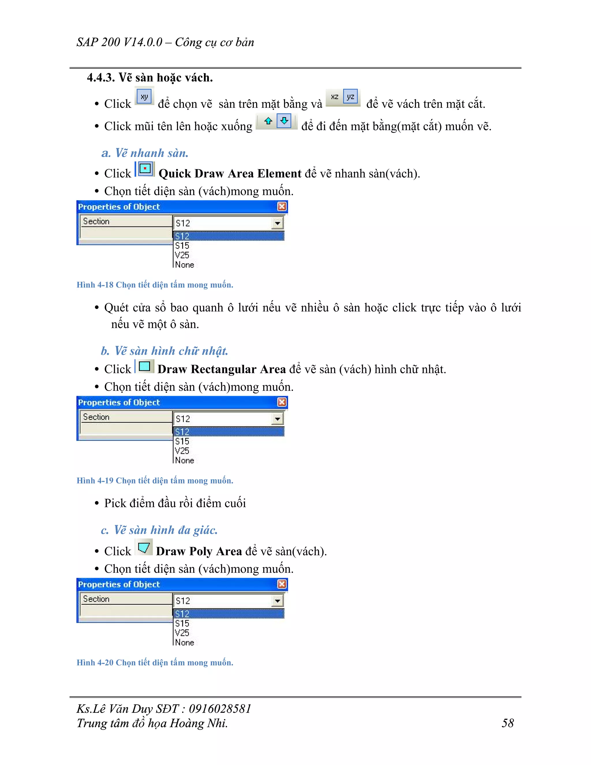 SAP 200 V14.0.0 – Công cụ cơ bản
Ks.Lê Văn Duy SĐT : 0916028581
Trung tâm đồ họa Hoàng Nhi. 58
4.4.3. Vẽ sàn hoặc vách.
• Click để chọn vẽ sàn trên mặt bằng và để vẽ vách trên mặt cắt.
• Click mũi tên lên hoặc xuống để đi đến mặt bằng(mặt cắt) muốn vẽ.
a. Vẽ nhanh sàn.
• Click Quick Draw Area Element để vẽ nhanh sàn(vách).
• Chọn tiết diện sàn (vách)mong muốn.
Hình 4-18 Chọn tiết diện tấm mong muốn.
• Quét cửa sổ bao quanh ô lưới nếu vẽ nhiều ô sàn hoặc click trực tiếp vào ô lưới
nếu vẽ một ô sàn.
b. Vẽ sàn hình chữ nhật.
• Click Draw Rectangular Area để vẽ sàn (vách) hình chữ nhật.
• Chọn tiết diện sàn (vách)mong muốn.
Hình 4-19 Chọn tiết diện tấm mong muốn.
• Pick điểm đầu rồi điểm cuối
c. Vẽ sàn hình đa giác.
• Click Draw Poly Area để vẽ sàn(vách).
• Chọn tiết diện sàn (vách)mong muốn.
Hình 4-20 Chọn tiết diện tấm mong muốn.
 