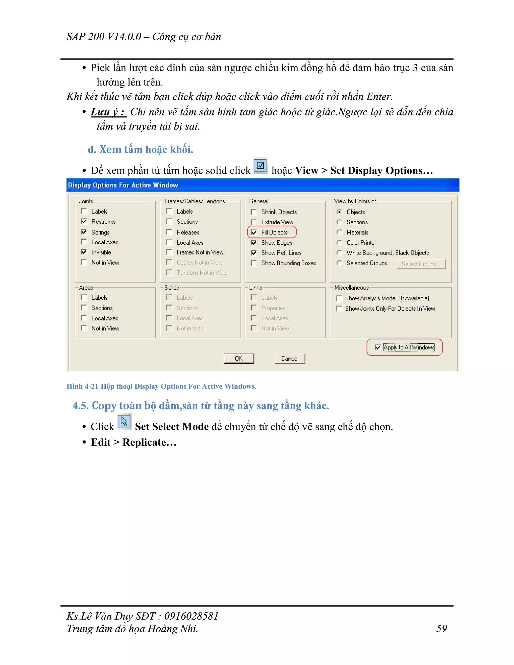 SAP 200 V14.0.0 – Công cụ cơ bản
Ks.Lê Văn Duy SĐT : 0916028581
Trung tâm đồ họa Hoàng Nhi. 59
• Pick lần lượt các đỉnh của sàn ngược chiều kim đồng hồ để đảm bảo trục 3 của sàn
hướng lên trên.
Khi kết thúc vẽ tâm bạn click đúp hoặc click vào điểm cuối rồi nhấn Enter.
• Lưu ý : Chỉ nên vẽ tấm sàn hình tam giác hoặc tứ giác.Ngược lại sẽ dẫn đến chia
tấm và truyền tải bị sai.
d. Xem tấm hoặc khối.
• Để xem phần tử tấm hoặc solid click hoặc View > Set Display Options…
Hình 4-21 Hộp thoại Display Options For Active Windows.
4.5. Copy toàn bộ dầm,sàn từ tầng này sang tầng khác.
• Click Set Select Mode để chuyển từ chế độ vẽ sang chế độ chọn.
• Edit > Replicate…
 