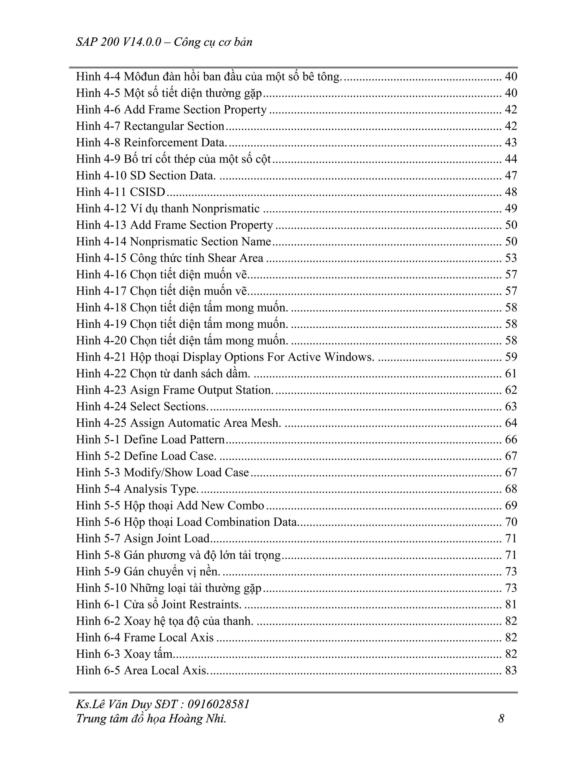 SAP 200 V14.0.0 – Công cụ cơ bản
Ks.Lê Văn Duy SĐT : 0916028581
Trung tâm đồ họa Hoàng Nhi. 8
Hình 4-4 Môđun đàn hồi ban đầu của một số bê tông.................................................... 40
Hình 4-5 Một số tiết diện thường gặp............................................................................. 40
Hình 4-6 Add Frame Section Property ........................................................................... 42
Hình 4-7 Rectangular Section......................................................................................... 42
Hình 4-8 Reinforcement Data......................................................................................... 43
Hình 4-9 Bố trí cốt thép của một số cột.......................................................................... 44
Hình 4-10 SD Section Data. ........................................................................................... 47
Hình 4-11 CSISD............................................................................................................ 48
Hình 4-12 Ví dụ thanh Nonprismatic ............................................................................. 49
Hình 4-13 Add Frame Section Property ......................................................................... 50
Hình 4-14 Nonprismatic Section Name.......................................................................... 50
Hình 4-15 Công thức tính Shear Area ............................................................................ 53
Hình 4-16 Chọn tiết diện muốn vẽ.................................................................................. 57
Hình 4-17 Chọn tiết diện muốn vẽ.................................................................................. 57
Hình 4-18 Chọn tiết diện tấm mong muốn. .................................................................... 58
Hình 4-19 Chọn tiết diện tấm mong muốn. .................................................................... 58
Hình 4-20 Chọn tiết diện tấm mong muốn. .................................................................... 58
Hình 4-21 Hộp thoại Display Options For Active Windows. ........................................ 59
Hình 4-22 Chọn từ danh sách dầm. ................................................................................ 61
Hình 4-23 Asign Frame Output Station.......................................................................... 62
Hình 4-24 Select Sections............................................................................................... 63
Hình 4-25 Assign Automatic Area Mesh. ...................................................................... 64
Hình 5-1 Define Load Pattern......................................................................................... 66
Hình 5-2 Define Load Case. ........................................................................................... 67
Hình 5-3 Modify/Show Load Case................................................................................. 67
Hình 5-4 Analysis Type.................................................................................................. 68
Hình 5-5 Hộp thoại Add New Combo............................................................................ 69
Hình 5-6 Hộp thoại Load Combination Data.................................................................. 70
Hình 5-7 Asign Joint Load.............................................................................................. 71
Hình 5-8 Gán phương và độ lớn tải trọng....................................................................... 71
Hình 5-9 Gán chuyển vị nền........................................................................................... 73
Hình 5-10 Những loại tải thường gặp............................................................................. 73
Hình 6-1 Cửa sổ Joint Restraints. ................................................................................... 81
Hình 6-2 Xoay hệ tọa độ của thanh. ............................................................................... 82
Hình 6-4 Frame Local Axis ............................................................................................ 82
Hình 6-3 Xoay tấm.......................................................................................................... 82
Hình 6-5 Area Local Axis............................................................................................... 83
 