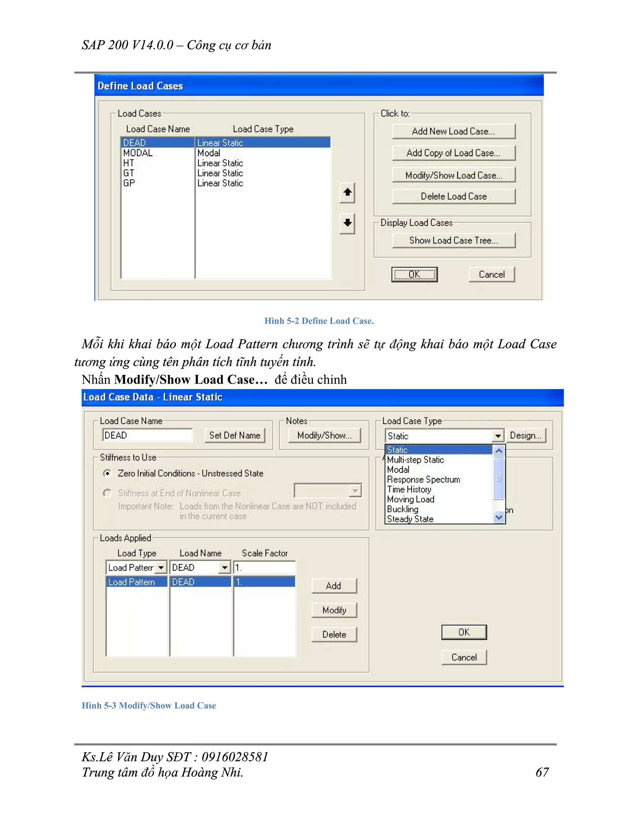 SAP 200 V14.0.0 – Công cụ cơ bản
Ks.Lê Văn Duy SĐT : 0916028581
Trung tâm đồ họa Hoàng Nhi. 67
Hình 5-2 Define Load Case.
Mỗi khi khai báo một Load Pattern chương trình sẽ tự động khai báo một Load Case
tương ứng cùng tên phân tích tĩnh tuyến tính.
Nhấn Modify/Show Load Case… để điều chỉnh
Hình 5-3 Modify/Show Load Case
 