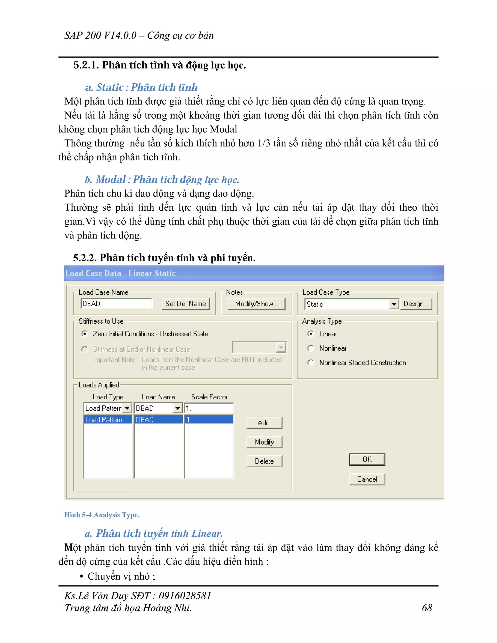 SAP 200 V14.0.0 – Công cụ cơ bản
Ks.Lê Văn Duy SĐT : 0916028581
Trung tâm đồ họa Hoàng Nhi. 68
5.2.1. Phân tích tĩnh và động lực học.
a. Static : Phân tích tĩnh
Một phân tích tĩnh được giả thiết rằng chỉ có lực liên quan đến độ cứng là quan trọng.
Nếu tải là hằng số trong một khoảng thời gian tương đối dài thì chọn phân tích tĩnh còn
không chọn phân tích động lực học Modal
Thông thường nếu tần số kích thích nhỏ hơn 1/3 tần số riêng nhỏ nhất của kết cấu thì có
thể chấp nhận phân tích tĩnh.
b. Modal : Phân tích động lực học.
Phân tích chu kì dao động và dạng dao động.
Thường sẽ phải tính đến lực quán tính và lực cản nếu tải áp đặt thay đổi theo thời
gian.Vì vậy có thể dùng tính chất phụ thuộc thời gian của tải để chọn giữa phân tích tĩnh
và phân tích động.
5.2.2. Phân tích tuyến tính và phi tuyến.
Hình 5-4 Analysis Type.
a. Phân tích tuyến tính Linear.
Một phân tích tuyến tính với giả thiết rằng tải áp đặt vào làm thay đổi không đáng kể
đến độ cứng của kết cấu .Các dấu hiệu điển hình :
• Chuyển vị nhỏ ;
 