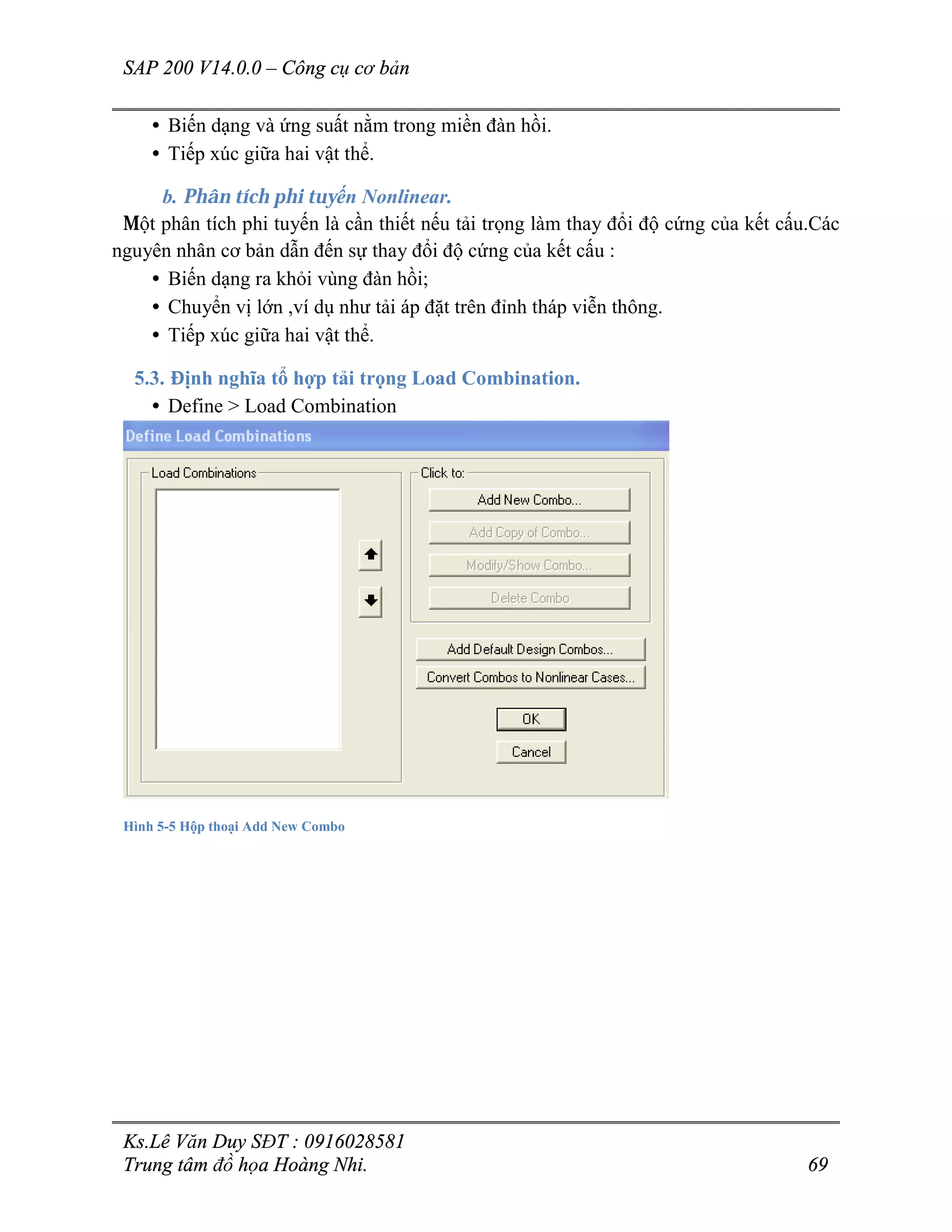 SAP 200 V14.0.0 – Công cụ cơ bản
Ks.Lê Văn Duy SĐT : 0916028581
Trung tâm đồ họa Hoàng Nhi. 69
• Biến dạng và ứng suất nằm trong miền đàn hồi.
• Tiếp xúc giữa hai vật thể.
b. Phân tích phi tuyến Nonlinear.
Một phân tích phi tuyến là cần thiết nếu tải trọng làm thay đổi độ cứng của kết cấu.Các
nguyên nhân cơ bản dẫn đến sự thay đổi độ cứng của kết cấu :
• Biến dạng ra khỏi vùng đàn hồi;
• Chuyển vị lớn ,ví dụ như tải áp đặt trên đỉnh tháp viễn thông.
• Tiếp xúc giữa hai vật thể.
5.3. Định nghĩa tổ hợp tải trọng Load Combination.
• Define > Load Combination
Hình 5-5 Hộp thoại Add New Combo
 