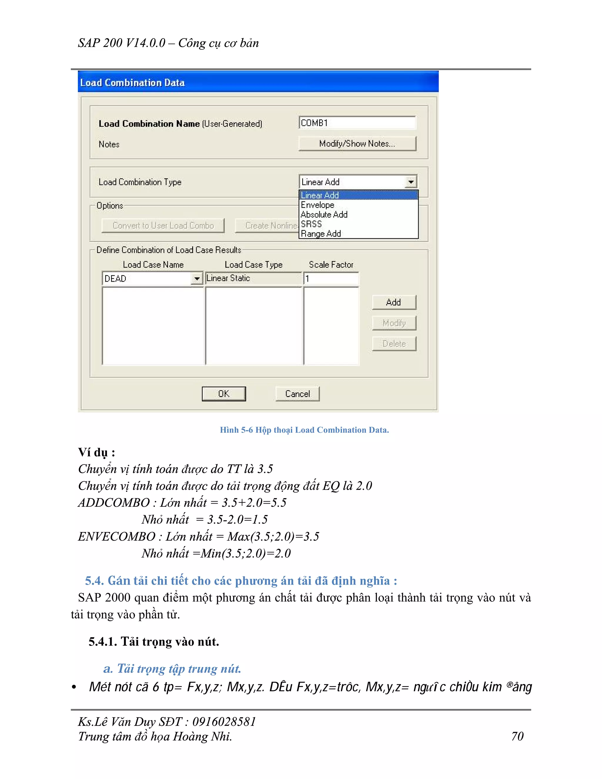 SAP 200 V14.0.0 – Công cụ cơ bản
Ks.Lê Văn Duy SĐT : 0916028581
Trung tâm đồ họa Hoàng Nhi. 70
Hình 5-6 Hộp thoại Load Combination Data.
Ví dụ :
Chuyển vị tính toán được do TT là 3.5
Chuyển vị tính toán được do tải trọng động đất EQ là 2.0
ADDCOMBO : Lớn nhất = 3.5+2.0=5.5
Nhỏ nhất = 3.5-2.0=1.5
ENVECOMBO : Lớn nhất = Max(3.5;2.0)=3.5
Nhỏ nhất =Min(3.5;2.0)=2.0
5.4. Gán tải chi tiết cho các phương án tải đã định nghĩa :
SAP 2000 quan điểm một phương án chất tải được phân loại thành tải trọng vào nút và
tải trọng vào phần tử.
5.4.1. Tải trọng vào nút.
a. Tải trọng tập trung nút.
• Mét nót cã 6 tp= Fx,y,z; Mx,y,z. DÊu Fx,y,z=trôc, Mx,y,z= ng­îc chiÒu kim ®ång
 