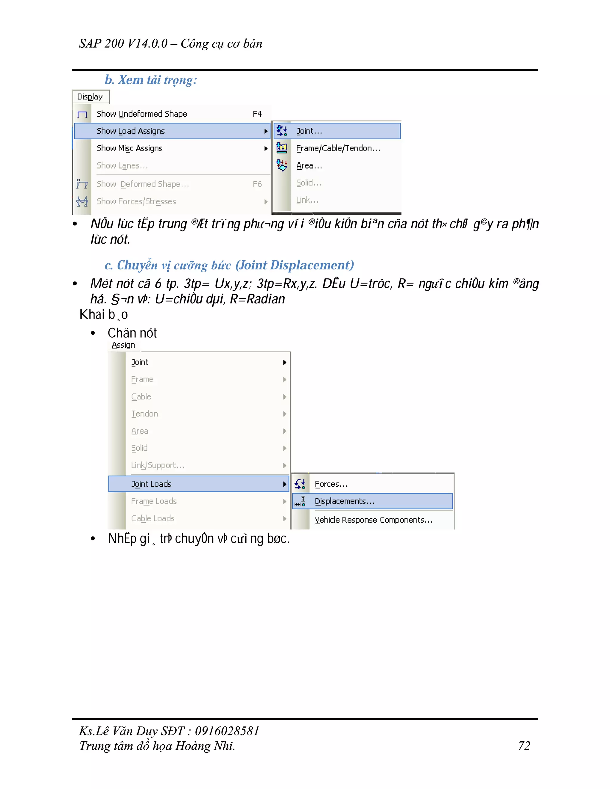 SAP 200 V14.0.0 – Công cụ cơ bản
Ks.Lê Văn Duy SĐT : 0916028581
Trung tâm đồ họa Hoàng Nhi. 72
b. Xem tải trọng:
• NÕu lùc tËp trung ®Æt trïng ph­¬ng víi ®iÒu kiÖn biªn cña nót th× chØ g©y ra ph¶n
lùc nót.
c. Chuyển vị cưỡng bức (Joint Displacement)
• Mét nót cã 6 tp. 3tp= Ux,y,z; 3tp=Rx,y,z. DÊu U=trôc, R= ng­îc chiÒu kim ®ång
hå. §¬n vÞ: U=chiÒu dµi, R=Radian
Khai b¸o
• Chän nót
• NhËp gi¸ trÞ chuyÓn vÞ c­ìng bøc.
 