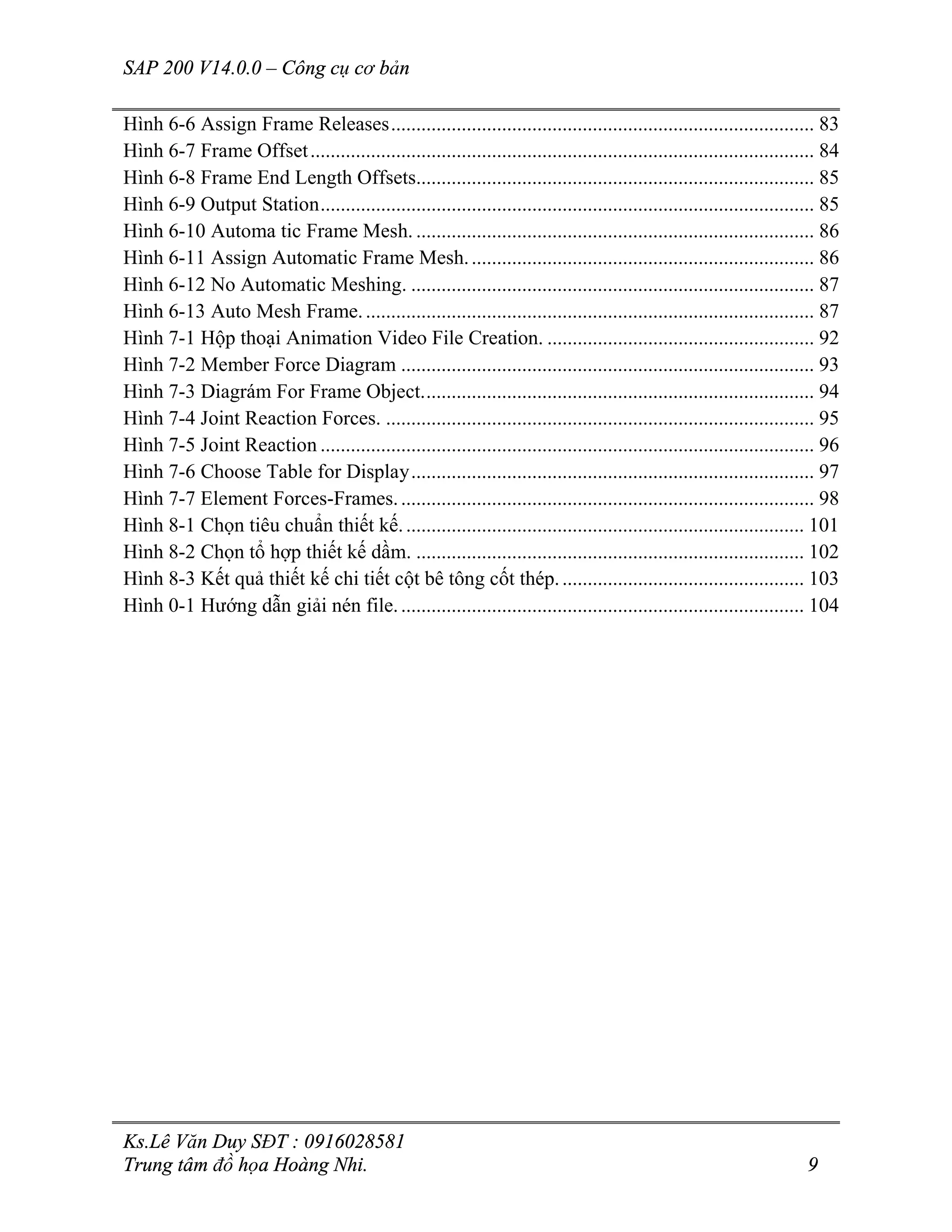 SAP 200 V14.0.0 – Công cụ cơ bản
Ks.Lê Văn Duy SĐT : 0916028581
Trung tâm đồ họa Hoàng Nhi. 9
Hình 6-6 Assign Frame Releases.................................................................................... 83
Hình 6-7 Frame Offset.................................................................................................... 84
Hình 6-8 Frame End Length Offsets............................................................................... 85
Hình 6-9 Output Station.................................................................................................. 85
Hình 6-10 Automa tic Frame Mesh. ............................................................................... 86
Hình 6-11 Assign Automatic Frame Mesh..................................................................... 86
Hình 6-12 No Automatic Meshing. ................................................................................ 87
Hình 6-13 Auto Mesh Frame.......................................................................................... 87
Hình 7-1 Hộp thoại Animation Video File Creation. ..................................................... 92
Hình 7-2 Member Force Diagram .................................................................................. 93
Hình 7-3 Diagrám For Frame Object.............................................................................. 94
Hình 7-4 Joint Reaction Forces. ..................................................................................... 95
Hình 7-5 Joint Reaction .................................................................................................. 96
Hình 7-6 Choose Table for Display................................................................................ 97
Hình 7-7 Element Forces-Frames................................................................................... 98
Hình 8-1 Chọn tiêu chuẩn thiết kế................................................................................ 101
Hình 8-2 Chọn tổ hợp thiết kế dầm. ............................................................................. 102
Hình 8-3 Kết quả thiết kế chi tiết cột bê tông cốt thép................................................. 103
Hình 0-1 Hướng dẫn giải nén file................................................................................. 104
 