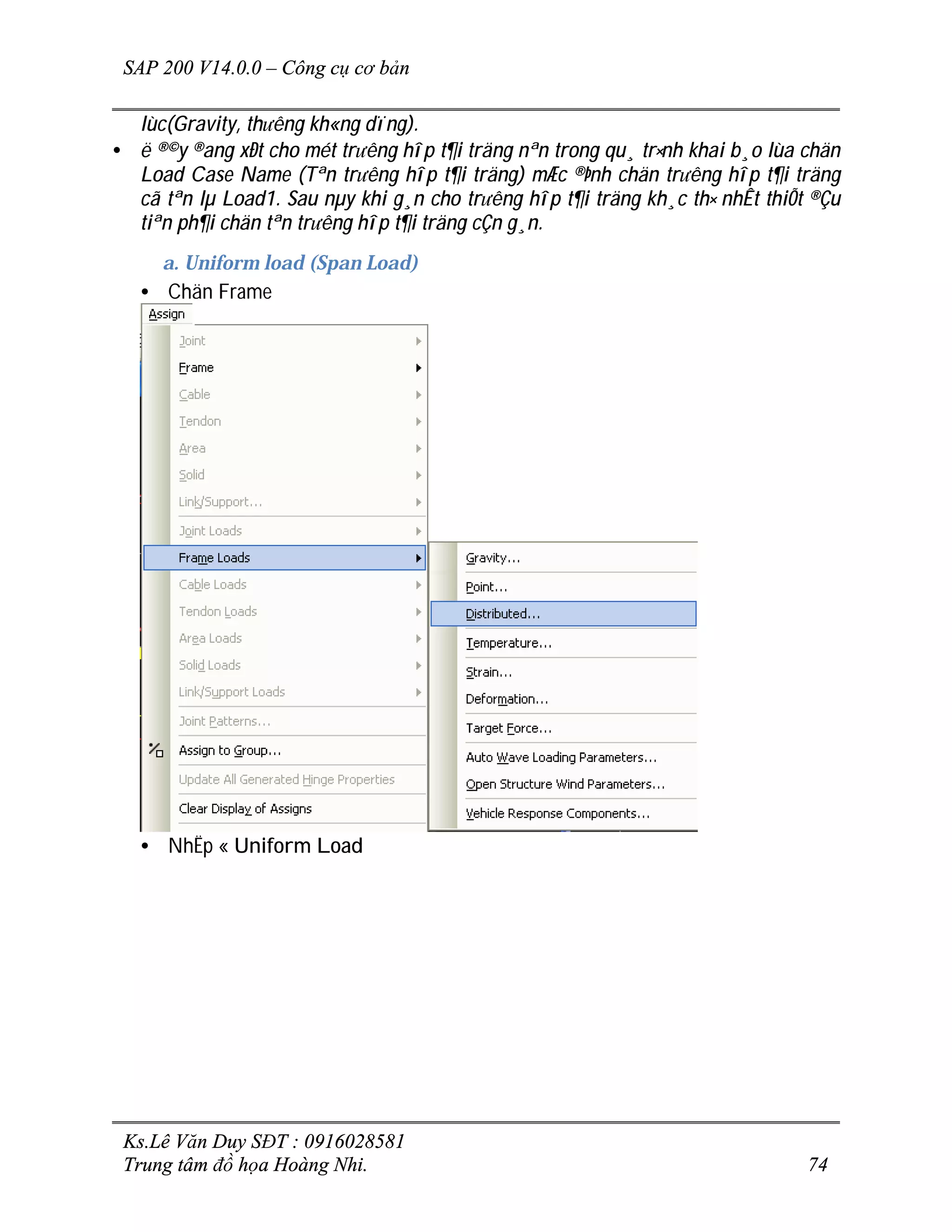 SAP 200 V14.0.0 – Công cụ cơ bản
Ks.Lê Văn Duy SĐT : 0916028581
Trung tâm đồ họa Hoàng Nhi. 74
lùc(Gravity, th­êng kh«ng dïng).
• ë ®©y ®ang xÐt cho mét tr­êng hîp t¶i träng nªn trong qu¸ tr×nh khai b¸o lùa chän
Load Case Name (Tªn tr­êng hîp t¶i träng) mÆc ®Þnh chän tr­êng hîp t¶i träng
cã tªn lµ Load1. Sau nµy khi g¸n cho tr­êng hîp t¶i träng kh¸c th× nhÊt thiÕt ®Çu
tiªn ph¶i chän tªn tr­êng hîp t¶i träng cÇn g¸n.
a. Uniform load (Span Load)
• Chän Frame
• NhËp « Uniform Load
 