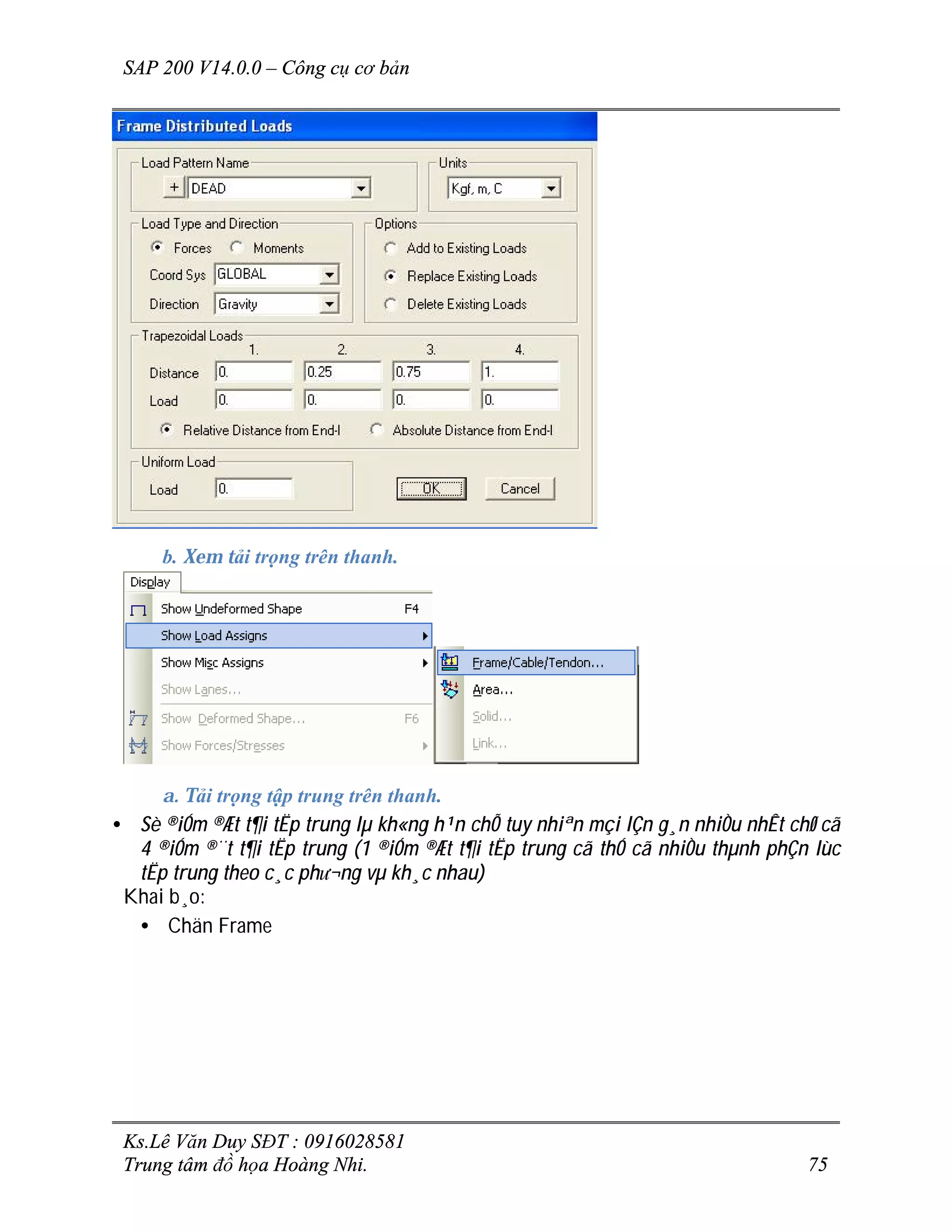 SAP 200 V14.0.0 – Công cụ cơ bản
Ks.Lê Văn Duy SĐT : 0916028581
Trung tâm đồ họa Hoàng Nhi. 75
b. Xem tải trọng trên thanh.
a. Tải trọng tập trung trên thanh.
• Sè ®iÓm ®Æt t¶i tËp trung lµ kh«ng h¹n chÕ tuy nhiªn mçi lÇn g¸n nhiÒu nhÊt chØ cã
4 ®iÓm ®¨t t¶i tËp trung (1 ®iÓm ®Æt t¶i tËp trung cã thÓ cã nhiÒu thµnh phÇn lùc
tËp trung theo c¸c ph­¬ng vµ kh¸c nhau)
Khai b¸o:
• Chän Frame
 