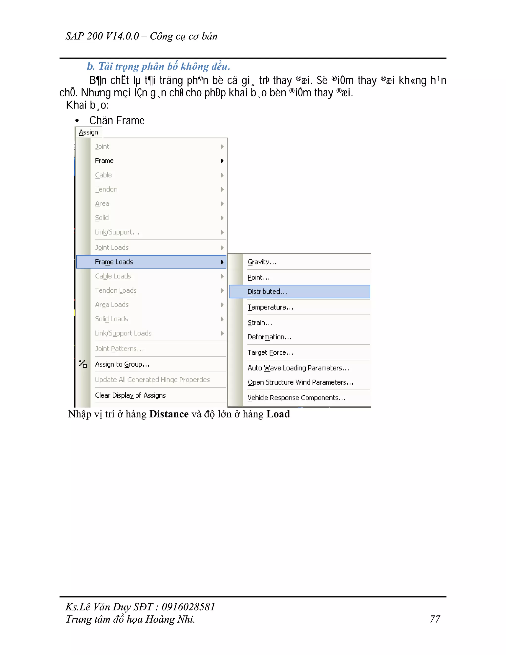 SAP 200 V14.0.0 – Công cụ cơ bản
Ks.Lê Văn Duy SĐT : 0916028581
Trung tâm đồ họa Hoàng Nhi. 77
b. Tải trọng phân bố không đều.
B¶n chÊt lµ t¶i träng ph©n bè cã gi¸ trÞ thay ®æi. Sè ®iÓm thay ®æi kh«ng h¹n
chÕ. Nh­ng mçi lÇn g¸n chØ cho phÐp khai b¸o bèn ®iÓm thay ®æi.
Khai b¸o:
• Chän Frame
Nhập vị trí ở hàng Distance và độ lớn ở hàng Load
 