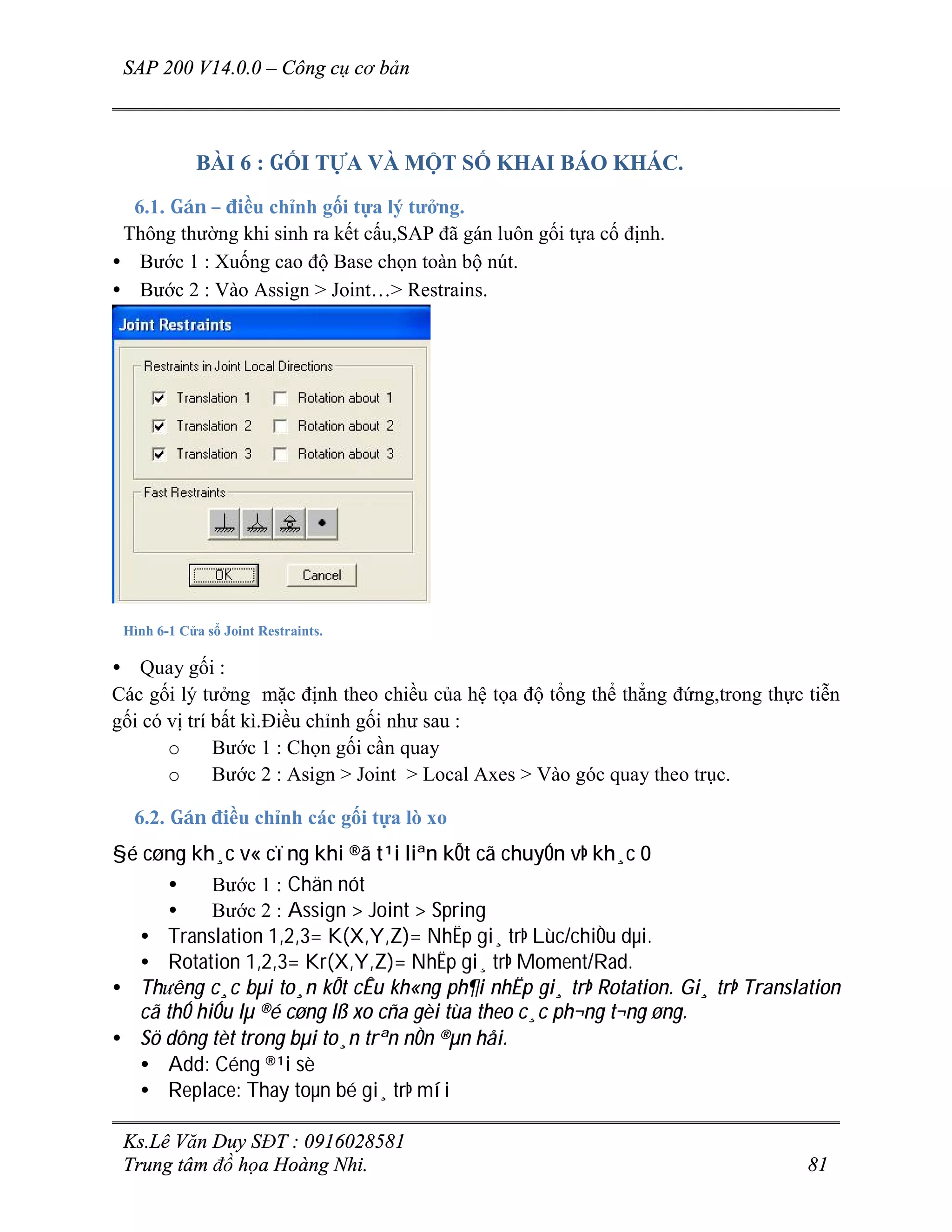 SAP 200 V14.0.0 – Công cụ cơ bản
Ks.Lê Văn Duy SĐT : 0916028581
Trung tâm đồ họa Hoàng Nhi. 81
BÀI 6 : GỐI TỰA VÀ MỘT SỐ KHAI BÁO KHÁC.
6.1. Gán – điều chỉnh gối tựa lý tưởng.
Thông thường khi sinh ra kết cấu,SAP đã gán luôn gối tựa cố định.
• Bước 1 : Xuống cao độ Base chọn toàn bộ nút.
• Bước 2 : Vào Assign > Joint…> Restrains.
Hình 6-1 Cửa sổ Joint Restraints.
• Quay gối :
Các gối lý tưởng mặc định theo chiều của hệ tọa độ tổng thể thẳng đứng,trong thực tiễn
gối có vị trí bất kì.Điều chỉnh gối như sau :
o Bước 1 : Chọn gối cần quay
o Bước 2 : Asign > Joint > Local Axes > Vào góc quay theo trục.
6.2. Gán điều chỉnh các gối tựa lò xo
§é cøng kh¸c v« cïng khi ®ã t¹i liªn kÕt cã chuyÓn vÞ kh¸c 0
• Bước 1 : Chän nót
• Bước 2 : Assign > Joint > Spring
• Translation 1,2,3= K(X,Y,Z)= NhËp gi¸ trÞ Lùc/chiÒu dµi.
• Rotation 1,2,3= Kr(X,Y,Z)= NhËp gi¸ trÞ Moment/Rad.
• Th­êng c¸c bµi to¸n kÕt cÊu kh«ng ph¶i nhËp gi¸ trÞ Rotation. Gi¸ trÞ Translation
cã thÓ hiÓu lµ ®é cøng lß xo cña gèi tùa theo c¸c ph¬ng t¬ng øng.
• Sö dông tèt trong bµi to¸n trªn nÒn ®µn håi.
• Add: Céng ®¹i sè
• Replace: Thay toµn bé gi¸ trÞ míi
 