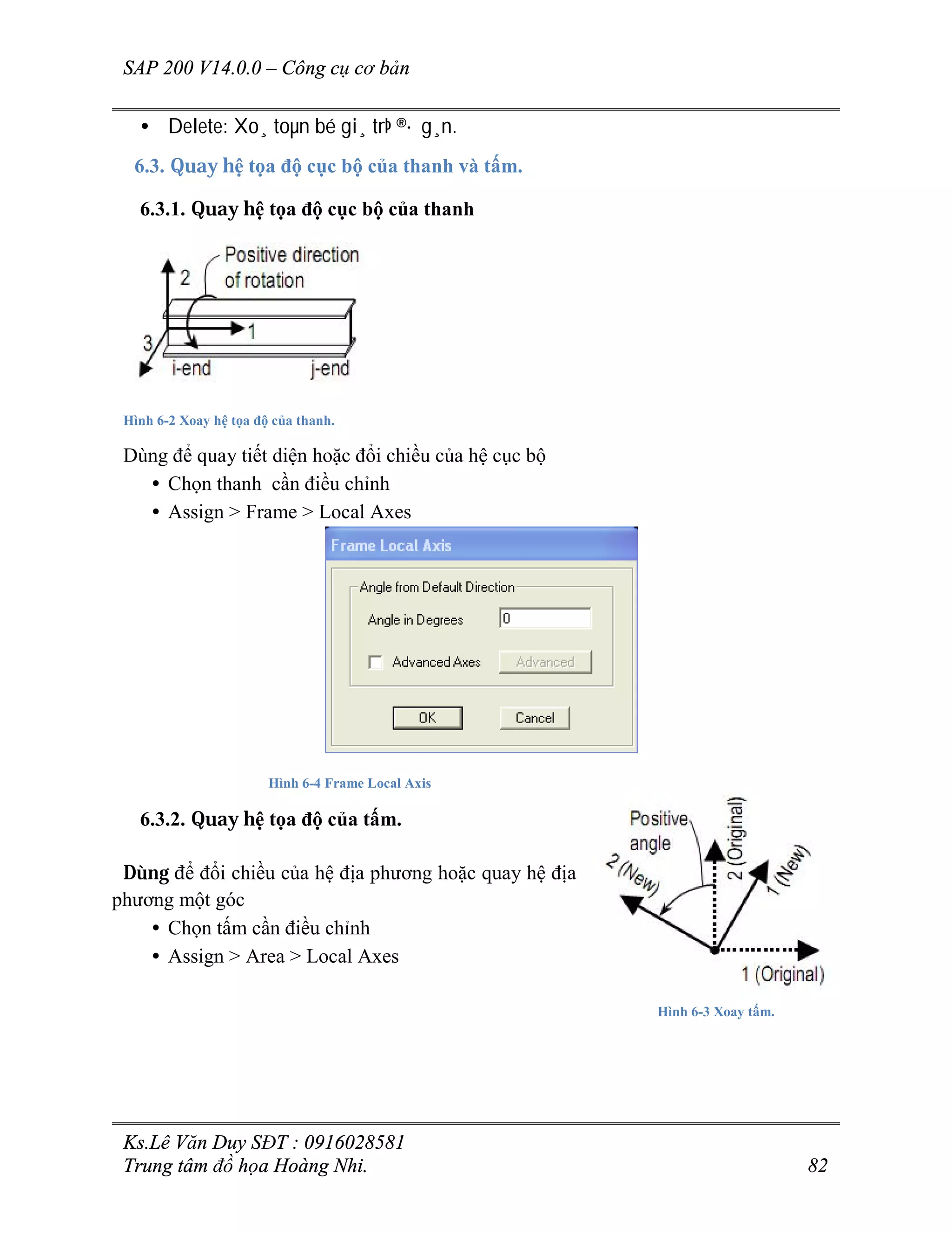 SAP 200 V14.0.0 – Công cụ cơ bản
Ks.Lê Văn Duy SĐT : 0916028581
Trung tâm đồ họa Hoàng Nhi. 82
• Delete: Xo¸ toµn bé gi¸ trÞ ®· g¸n.
6.3. Quay hệ tọa độ cục bộ của thanh và tấm.
6.3.1. Quay hệ tọa độ cục bộ của thanh
Hình 6-2 Xoay hệ tọa độ của thanh.
Dùng để quay tiết diện hoặc đổi chiều của hệ cục bộ
• Chọn thanh cần điều chỉnh
• Assign > Frame > Local Axes
Hình 6-4 Frame Local Axis
6.3.2. Quay hệ tọa độ của tấm.
Dùng để đổi chiều của hệ địa phương hoặc quay hệ địa
phương một góc
• Chọn tấm cần điều chỉnh
• Assign > Area > Local Axes
Hình 6-3 Xoay tấm.
 
