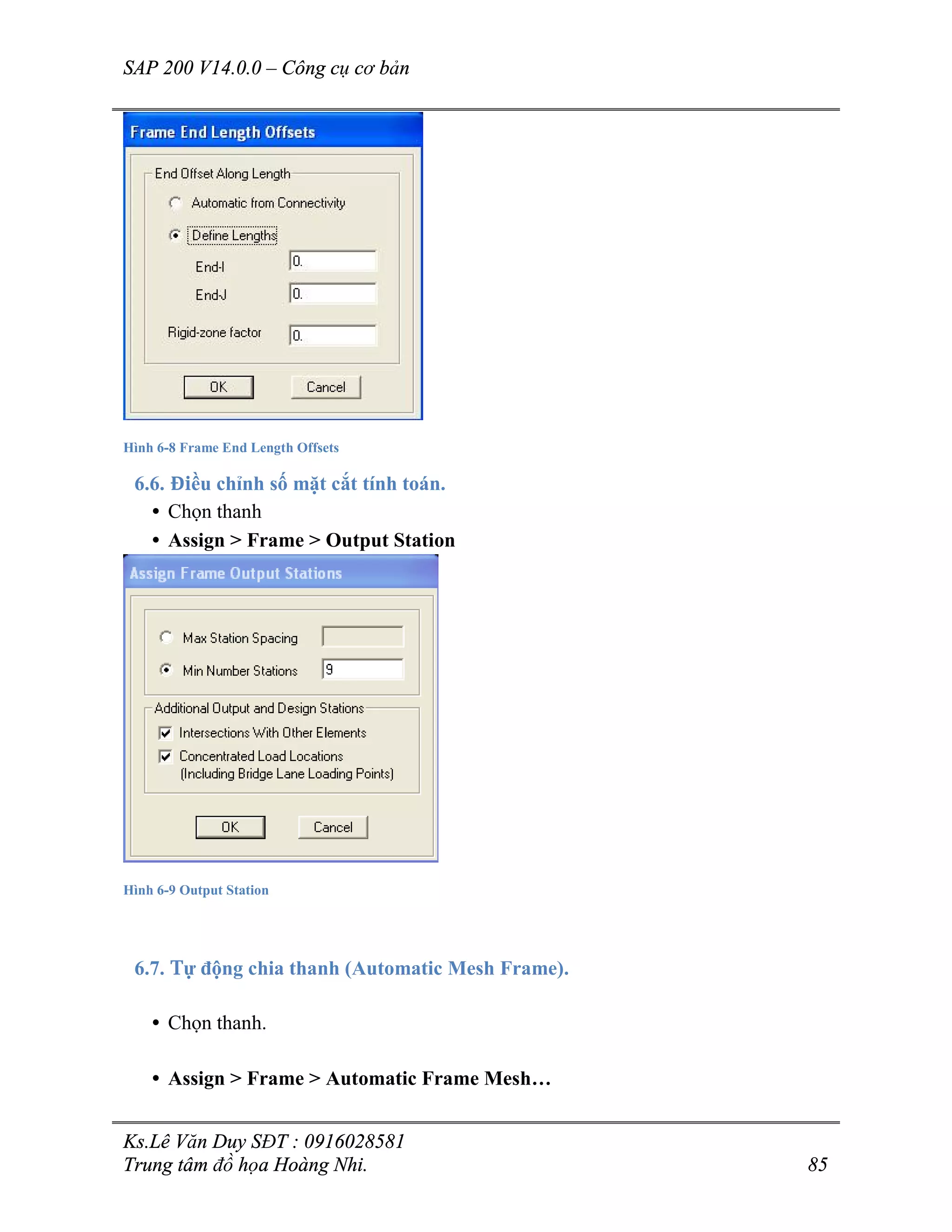 SAP 200 V14.0.0 – Công cụ cơ bản
Ks.Lê Văn Duy SĐT : 0916028581
Trung tâm đồ họa Hoàng Nhi. 85
Hình 6-8 Frame End Length Offsets
6.6. Điều chỉnh số mặt cắt tính toán.
• Chọn thanh
• Assign > Frame > Output Station
Hình 6-9 Output Station
6.7. Tự động chia thanh (Automatic Mesh Frame).
• Chọn thanh.
• Assign > Frame > Automatic Frame Mesh…
 